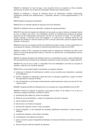 13.6.2.2 As tubulações de vapor de água e seus acessórios devem ser mantidos em boas condições
operacionais, de acordo com um plano de manutenção elaborado pelo estabelecimento.
13.6.2.3 As tubulações e sistemas de tubulação devem ser identificados conforme padronização
formalmente instituída pelo estabelecimento, e sinalizadas conforme a Norma Regulamentadora n.º 26
(NR­26).
13.6.3 Inspeção de segurança de tubulações
13.6.3.1 Deve ser realizada inspeção de segurança inicial nas tubulações.
13.6.3.2 As tubulações devem ser submetidas à inspeção de segurança periódica.
13.6.3.3 Os intervalos de inspeção das tubulações devem atender aos prazos máximos da inspeção interna
do vaso ou caldeira mais crítica a elas interligadas, podendo ser ampliados pelo programa de inspeção
elaborado por PH, fundamentado tecnicamente com base em mecanismo de danos e na criticidade do
sistema, contendo os intervalos entre estas inspeções e os exames que as compõem, desde que essa
ampliação não ultrapasse o intervalo máximo de 100 % (cem por cento) sobre o prazo da inspeção interna,
limitada a 10 (dez) anos.
13.6.3.4 Os intervalos de inspeção periódica da tubulação não podem exceder os prazos estabelecidos em
seu programa de inspeção, consideradas as tolerâncias permitidas para as empresas com SPIE.
13.6.3.5 A critério do PH, o programa de inspeção pode ser elaborado por tubulação, por linha ou por
sistema. No caso de programação por sistema, o intervalo a ser adotado deve ser correspondente ao da sua
linha mais crítica.
13.6.3.6 As inspeções periódicas das tubulações devem ser constituídas de exames e análises definidas por
PH, que permitam uma avaliação da sua integridade estrutural de acordo com normas e códigos aplicáveis.
13.6.3.6.1 No caso de risco à saúde e à integridade física dos trabalhadores envolvidos na execução da
inspeção, a linha deve ser retirada de operação.
13.6.3.7 Deve ser executada inspeção extraordinária nas seguintes situações:
a) sempre que a tubulação for danificada por acidente ou outra ocorrência que comprometa a segurança
dos trabalhadores;
b) quando a tubulação for submetida a reparo provisório ou alterações significativas, capazes de alterar
sua capacidade de contenção de fluído;
c) antes da tubulação ser recolocada em funcionamento, quando permanecer inativa por mais de 24 (vinte
e quatro) meses.
13.6.3.8 A inspeção periódica de tubulações deve ser executada sob a responsabilidade técnica de PH.
13.6.3.9 O relatório de inspeção de segurança, mencionado na alínea “d” do subitem 13.6.1.4, deve ser
elaborado em páginas numeradas, contendo no mínimo:
a) identificação da(s) linha(s) ou sistema de tubulação;
b) fluidos de serviço da tubulação, e respectivas temperatura e pressão de operação;
c) tipo de inspeção executada;
d) data de início e de término da inspeção;
e) descrição das inspeções, exames e testes executados;
f) registro fotográfico, ou da localização das anomalias significativas detectadas no exame externo da
tubulação;
g) resultado das inspeções e intervenções executadas;
h) recomendações e providências necessárias;
i) parecer conclusivo quanto à integridade da tubulação, do sistema de tubulação ou da linha até a próxima
inspeção;
j) data prevista para a próxima inspeção de segurança;
 