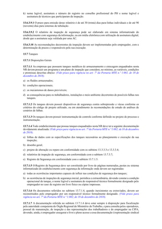 k) nome legível, assinatura e número do registro no conselho profissional do PH e nome legível e
assinatura de técnicos que participaram da inspeção.
13.6.3.9.1 O prazo para emissão desse relatório é de até 30 (trinta) dias para linhas individuais e de até 90
(noventa) dias para sistemas de tubulação.
13.6.3.9.2 O relatório de inspeção de segurança pode ser elaborado em sistema informatizado do
estabelecimento com segurança da informação, ou em mídia eletrônica com utilização de assinatura digital,
desde que a assinatura seja validada por uma AC.
13.6.3.10 As recomendações decorrentes da inspeção devem ser implementadas pelo empregador, com a
determinação de prazos e responsáveis pela sua execução.
13.7 Tanques
13.7.1 Disposições Gerais
13.7.1.1 As empresas que possuem tanques metálicos de armazenamento e estocagem enquadrados nesta
NR devem possuir um programa e um plano de inspeção que considere, no mínimo, as variáveis, condições
e premissas descritas abaixo: (Vide prazo para vigência no art. 7º da Portaria MTE n.º 1.082, de 18 de
dezembro de 2018).
a) os fluidos armazenados;
b) condições operacionais;
c) os mecanismos de danos previsíveis;
d) as consequências para os trabalhadores, instalações e meio ambiente decorrentes de possíveis falhas nos
tanques.
13.7.1.2 Os tanques devem possuir dispositivos de segurança contra sobrepressão e vácuo conforme os
critérios do código de projeto utilizado, ou em atendimento às recomendações de estudo de análises de
cenários de falhas.
13.7.1.3 Os tanques devem possuir instrumentação de controle conforme definido no projeto de processo e
instrumentação.
13.7.1.4 Todo estabelecimento que possua tanques enquadrados nesta NR deve ter a seguinte documentação
devidamente atualizada: (Vide prazo para vigência no art. 7ºda Portaria MTE n.º 1.082, de18 de dezembro
de 2018).
a) folhas de dados com as especificações dos tanques necessárias ao planejamento e execução da sua
inspeção;
b) desenho geral;
c) projeto de alteração ou reparo em conformidade com os subitens 13.3.3.3 e 13.3.3.4;
d) relatórios de inspeção de segurança, em conformidade com o subitem 13.7.3.7;
e) Registro de Segurança em conformidade com o subitem 13.7.1.5.
13.7.1.5 O Registro de Segurança deve ser constituído por livro de páginas numeradas, pastas ou sistema
informatizado do estabelecimento com segurança da informação onde devem ser registradas:
a) todas as ocorrências importantes capazes de influir nas condições de segurança dos tanques;
b) as ocorrências de inspeções de segurança inicial, periódica e extraordinária, devendo constar a condição
operacional do tanque, o nome legível e assinatura do responsável técnico formalmente designado pelo
empregador no caso de registro em livro físico ou cópias impressas.
13.7.1.6 Os documentos referidos no subitem 13.7.1.4, quando inexistentes ou extraviados, devem ser
reconstituídos pelo empregador por um responsável técnico formalmente designado. (Vide prazo para
vigência no art. 7º da Portaria MTE n.º 1.082, de 18 de dezembro de 2018).
13.7.1.7 A documentação referida no subitem 13.7.1.4 deve estar sempre à disposição para fiscalização
pela autoridade competente do Órgão Regional do Ministério do Trabalho, e para consulta pelos operadores,
pessoal de manutenção, de inspeção e das representações dos trabalhadores e do empregador na CIPA,
devendo, ainda, o empregador assegurar o livre e pleno acesso a essa documentação à representação sindical
 