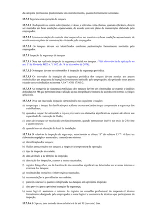 da categoria profissional predominante do estabelecimento, quando formalmente solicitado.
13.7.2 Segurança na operação de tanques
13.7.2.1 Os dispositivos contra sobrepressão e vácuo, e válvulas corta­chamas, quando aplicáveis, devem
ser mantidos em boas condições operacionais, de acordo com um plano de manutenção elaborado pelo
empregador.
13.7.2.2 A instrumentação de controle dos tanques deve ser mantida em boas condições operacionais, de
acordo com um plano de manutenção elaborado pelo empregador.
13.7.2.3 Os tanques devem ser identificados conforme padronização formalmente instituída pelo
empregador.
13.7.3 Inspeção de segurança de tanques
13.7.3.1 Deve ser realizada inspeção de segurança inicial nos tanques. (Vide observância de aplicação no
art. 5º da Portaria MTE n.º 1.082, de 18 de dezembro de 2018).
13.7.3.2 Os tanques devem ser submetidos à inspeção de segurança periódica.
13.7.3.3 Os intervalos de inspeção de segurança periódica dos tanques devem atender aos prazos
estabelecidos em programa de inspeção formalmente instituído pelo empregador, não podendo esses prazos
exceder aos estabelecidos na norma ABNT NBR 17505­2.
13.7.3.4 As inspeções de segurança periódicas dos tanques devem ser constituídas de exames e análises
definidas por PH que permitam uma avaliação da sua integridade estrutural de acordo com normas e códigos
aplicáveis.
13.7.3.5 Deve ser executada inspeção extraordinária nas seguintes situações:
a) sempre que o tanque for danificado por acidente ou outra ocorrência que comprometa a segurança dos
trabalhadores;
b) quando o tanque for submetido a reparo provisório ou alterações significativas, capazes de alterar sua
capacidade de contenção de fluído;
c) antes de o tanque ser recolocado em funcionamento, quando permanecer inativo por mais de 24 (vinte
e quatro) meses;
d) quando houver alteração do local de instalação.
13.7.3.6 O relatório de inspeção de segurança, mencionado na alínea “d” do subitem 13.7.1.4 deve ser
elaborado em páginas numeradas, contendo no mínimo:
a) identificação dos tanques;
b) fluidos armazenados nos tanques, e respectiva temperatura de operação;
c) tipo de inspeção executada;
d) data de início e de término da inspeção;
e) descrição das inspeções, exames e testes executados;
f) registro fotográfico, ou da localização das anomalias significativas detectadas nos exames internos e
externos dos tanques;
g) resultado das inspeções e intervenções executadas;
h) recomendações e providências necessárias;
i) parecer conclusivo quanto à integridade dos tanques até a próxima inspeção;
j) data prevista para a próxima inspeção de segurança;
k) nome legível, assinatura e número do registro no conselho profissional do responsável técnico
formalmente designado pelo empregador e nome legível e assinatura de técnicos que participaram da
inspeção.
13.7.3.6.1 O prazo para emissão desse relatório é de até 90 (noventa) dias.
 