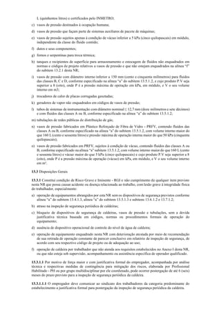 L (quinhentos litros) e certificados pelo INMETRO;
c) vasos de pressão destinados à ocupação humana;
d) vasos de pressão que façam parte de sistemas auxiliares de pacote de máquinas;
e) vasos de pressão sujeitos apenas à condição de vácuo inferior a 5 kPa (cinco quilopascais) em módulo,
independente da classe do fluido contido;
f) dutos e seus componentes;
g) fornos e serpentinas para troca térmica;
h) tanques e recipientes de superfície para armazenamento e estocagem de fluidos não enquadrados em
normas e códigos de projeto relativos a vasos de pressão e que não estejam enquadrados na alínea “f”
do subitem 13.2.1 desta NR;
i) vasos de pressão com diâmetro interno inferior a 150 mm (cento e cinquenta milímetros) para fluidos
das classes B, C e D, conforme especificado na alínea “a” do subitem 13.5.1.2, e cujo produto P.V seja
superior a 8 (oito), onde P é a pressão máxima de operação em kPa, em módulo, e V o seu volume
interno em m3;
j) trocadores de calor de placas corrugadas gaxetadas;
k) geradores de vapor não enquadrados em códigos de vasos de pressão;
l) tubos de sistemas de instrumentação com diâmetro nominal ≤ 12,7 mm (doze milímetros e sete décimos)
e com fluidos das classes A ou B, conforme especificado na alínea “a” do subitem 13.5.1.2;
m) tubulações de redes públicas de distribuição de gás;
n) vasos de pressão fabricados em Plástico Reforçado de Fibra de Vidro ­ PRFV, contendo fluidos das
classes A ou B, conforme especificado na alínea “a” do subitem 13.5.1.2, com volume interno maior do
que 160 L(cento e sessenta litros) e pressão máxima de operação interna maior do que50 kPa (cinquenta
quilopascais);
o) vasos de pressão fabricados em PRFV, sujeitos à condição de vácuo, contendo fluidos das classes A ou
B, conforme especificado na alínea “a” subitem 13.5.1.2, com volume interno maior do que160 L(cento
e sessenta litros) e vácuo maior do que 5 kPa (cinco quilopascais) e cujo produto P.V seja superior a 8
(oito), onde P é a pressão máxima de operação (vácuo) em kPa, em módulo, e V o seu volume interno
em m³.
13.3 Disposições Gerais
13.3.1 Constitui condição de Risco Grave e Iminente ­ RGI o não cumprimento de qualquer item previsto
nesta NR que possa causar acidente ou doença relacionada ao trabalho, com lesão grave à integridade física
do trabalhador, especialmente:
a) operação de equipamentos abrangidos por esta NR sem os dispositivos de segurança previstos conforme
alínea “a” do subitem 13.4.1.3, alínea “a” do subitem 13.5.1.3 e subitens 13.6.1.2 e 13.7.1.2;
b) atraso na inspeção de segurança periódica de caldeiras;
c) bloqueio de dispositivos de segurança de caldeiras, vasos de pressão e tubulações, sem a devida
justificativa técnica baseada em códigos, normas ou procedimentos formais de operação do
equipamento;
d) ausência de dispositivo operacional de controle do nível de água de caldeira;
e) operação de equipamento enquadrado nesta NR com deterioração atestada por meio de recomendação
de sua retirada de operação constante de parecer conclusivo em relatório de inspeção de segurança, de
acordo com seu respectivo código de projeto ou de adequação ao uso;
f) operação de caldeira por trabalhador que não atenda aos requisitos estabelecidos no Anexo I desta NR,
ou que não esteja sob supervisão, acompanhamento ou assistência específica de operador qualificado.
13.3.1.1 Por motivo de força maior e com justificativa formal do empregador, acompanhada por análise
técnica e respectivas medidas de contingência para mitigação dos riscos, elaborada por Profissional
Habilitado ­ PH ou por grupo multidisciplinar por ele coordenado, pode ocorrer postergação de até 6 (seis)
meses do prazo previsto para a inspeção de segurança periódica da caldeira.
13.3.1.1.1 O empregador deve comunicar ao sindicato dos trabalhadores da categoria predominante do
estabelecimento a justificativa formal para postergação da inspeção de segurança periódica da caldeira.
 
