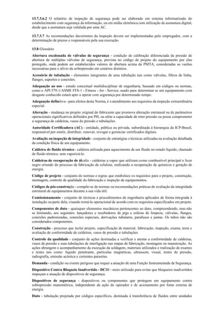 13.7.3.6.2 O relatório de inspeção de segurança pode ser elaborado em sistema informatizado do
estabelecimento com segurança da informação, ou em mídia eletrônica com utilização de assinatura digital,
desde que a assinatura seja validada por uma AC.
13.7.3.7 As recomendações decorrentes da inspeção devem ser implementadas pelo empregador, com a
determinação de prazos e responsáveis pela sua execução.
13.8 Glossário
Abertura escalonada de válvulas de segurança ­ condição de calibração diferenciada da pressão de
abertura de múltiplas válvulas de segurança, prevista no código de projeto do equipamento por elas
protegido, onde podem ser estabelecidos valores de abertura acima da PMTA, consideradas as vazões
necessárias para o alívio da sobrepressão em cenários distintos.
Acessório de tubulação ­ elementos integrantes de uma tubulação tais como válvulas, filtros de linha,
flanges, suportes e conexões.
Adequação ao uso ­ estudo conceitual multidisciplinar de engenharia, baseado em códigos ou normas,
como o API 579­1/ASME FFS­1 ­ Fitness ­ for ­ Service, usado para determinar se um equipamento com
desgaste conhecido estará apto a operar com segurança por determinado tempo.
Adequação definitiva ­ para efeitos desta Norma, é o atendimento aos requisitos da inspeção extraordinária
especial.
Alteração ­ mudança no projeto original do fabricante que promova alteração estrutural ou de parâmetros
operacionais significativos definidos por PH, ou afete a capacidade de reter pressão ou possa comprometer
a segurança de caldeiras, vasos de pressão e tubulações.
Autoridade Certificadora (AC) ­ entidade, pública ou privada, subordinada à hierarquia da ICP­Brasil,
responsável por emitir, distribuir, renovar, revogar e gerenciar certificados digitais.
Avaliação ou inspeção de integridade ­ conjunto de estratégias etécnicas utilizadas na avaliação detalhada
da condição física de um equipamento.
Caldeira de fluido térmico ­ caldeira utilizada para aquecimento de um fluido no estado líquido, chamado
de fluido térmico, sem vaporizá­lo.
Caldeiras de recuperação de álcalis ­ caldeiras a vapor que utilizam como combustível principal o licor
negro oriundo do processo de fabricação de celulose, realizando a recuperação de químicos e geração de
energia.
Código de projeto ­ conjunto de normas e regras que estabelece os requisitos para o projeto, construção,
montagem, controle de qualidade da fabricação e inspeção de equipamentos.
Códigos de pós-construção ­ compõe­se de normas ou recomendações práticas de avaliação da integridade
estrutural de equipamentos durante a sua vida útil.
Comissionamento ­ conjunto de técnicas e procedimentos de engenharia aplicados de forma integrada à
instalação ou parte dela, visando torná­la operacional de acordo com os requisitos especificados em projeto.
Componentes de duto ­ quaisquer elementos mecânicos pertencentes ao duto, compreendendo, mas não
se limitando, aos seguintes: lançadores e recebedores de pigs e esferas de limpeza, válvulas, flanges,
conexões padronizadas, conexões especiais, derivações tubulares, parafusos e juntas. Os tubos não são
considerados componentes.
Construção ­ processo que inclui projeto, especificação de material, fabricação, inspeção, exame, teste e
avaliação de conformidade de caldeiras, vasos de pressão e tubulações.
Controle da qualidade ­ conjunto de ações destinadas a verificar e atestar a conformidade de caldeiras,
vasos de pressão e suas tubulações de interligação nas etapas de fabricação, montagem ou manutenção. As
ações abrangem o acompanhamento da execução da soldagem, materiais utilizados e realização de exames
e testes tais como: líquido penetrante, partículas magnéticas, ultrassom, visual, testes de pressão,
radiografia, emissão acústica e correntes parasitas.
Demanda ­ condição ou evento perigoso que requer a atuação de uma Função Instrumentada de Segurança.
Dispositivo Contra Bloqueio Inadvertido - DCBI ­ meio utilizado para evitar que bloqueios inadvertidos
impeçam a atuação de dispositivos de segurança.
Dispositivos de segurança ­ dispositivos ou componentes que protegem um equipamento contra
sobrepressão manométrica, independente da ação do operador e de acionamento por fonte externa de
energia.
Duto ­ tubulação projetada por códigos específicos, destinada à transferência de fluidos entre unidades
 