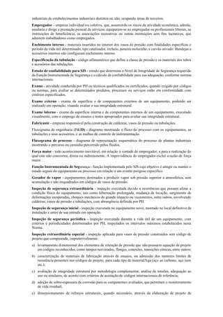 industriais de estabelecimentos industriais distintos ou não, ocupando áreas de terceiros.
Empregador ­ empresa individual ou coletiva, que, assumindo os riscos da atividade econômica, admite,
assalaria e dirige a prestação pessoal de serviços; equiparam­se ao empregador os profissionais liberais, as
instituições de beneficência, as associações recreativas ou outras instituições sem fins lucrativos, que
admitem trabalhadores como empregados.
Enchimento interno ­ materiais inseridos no interior dos vasos de pressão com finalidades específicas e
período de vida útil determinado, tipo catalisador, recheio, peneira molecular, e carvão ativado. Bandejas e
acessórios internos não configuram enchimento interno.
Especificação da tubulação ­ código alfanumérico que define a classe de pressão e os materiais dos tubos
e acessórios das tubulações.
Estudo de confiabilidade para SIS ­ estudo que determina o Nível de Integridade de Segurança requerido
da Função Instrumentada de Segurança e o cálculo de confiabilidade para sua adequação, conforme normas
internacionais.
Exame ­ atividade conduzida por PH ou técnicos qualificados ou certificados, quando exigido por códigos
ou normas, para avaliar se determinados produtos, processos ou serviços estão em conformidade com
critérios especificados.
Exame externo ­ exame da superfície e de componentes externos de um equipamento, podendo ser
realizado em operação, visando avaliar a sua integridade estrutural.
Exame interno ­ exame da superfície interna e de componentes internos de um equipamento, executado
visualmente, com o emprego de ensaios e testes apropriados para avaliar sua integridade estrutural.
Fabricante ­ empresa responsável pela construção de caldeiras, vasos de pressão ou tubulações.
Fluxograma de engenharia (P&ID) ­ diagrama mostrando o fluxo do processo com os equipamentos, as
tubulações e seus acessórios, e as malhas de controle de instrumentação.
Fluxograma de processo ­ diagrama de representação esquemática do processo de plantas industriais
mostrando o percurso ou caminho percorrido pelos fluidos.
Força maior ­ todo acontecimento inevitável, em relação à vontade do empregador, e para a realização do
qual este não concorreu, direta ou indiretamente. A imprevidência do empregador exclui a razão de força
maior.
Função Instrumentada de Segurança ­ função implementada pelo SIS cujo objetivo é atingir ou manter o
estado seguro do equipamento ou processo em relação a um evento perigoso específico.
Gerador de vapor ­ equipamentos destinados a produzir vapor sob pressão superior à atmosférica, sem
acumulação e não enquadrados em códigos de vasos de pressão.
Inspeção de segurança extraordinária ­ inspeção executada devido a ocorrências que possam afetar a
condição física do equipamento, tais como hibernação prolongada, mudança de locação, surgimento de
deformações inesperadas, choques mecânicos de grande impacto ou vazamentos, entre outros, envolvendo
caldeiras, vasos de pressão e tubulações, com abrangência definida por PH.
Inspeção de segurança inicial ­ inspeção executada no equipamento novo, montado no local definitivo de
instalação e antes de sua entrada em operação.
Inspeção de segurança periódica ­ inspeção executada durante a vida útil de um equipamento, com
critérios e periodicidades determinados por PH, respeitados os intervalos máximos estabelecidos nesta
Norma.
Inspeção extraordinária especial ­ inspeção aplicada para vasos de pressão construídos sem código de
projeto que compreende, impreterivelmente:
a) levantamento dimensional dos elementos de retenção de pressão que não possuem equação de projeto
em códigos reconhecidos, como tampos nervurados, flanges, conexões, transições cônicas, entre outros;
b) caracterização de materiais de fabricação através de ensaios, ou admissão dos menores limites de
resistência presentes nos códigos de projeto, para cada tipo de material/liga (aço ao carbono, aço inox
etc.);
c) avaliação de integridade estrutural por metodologia complementar, análise de tensões, adequação ao
uso ou similares, de acordo com critérios de aceitação de códigos internacionais de referência;
d) adoção de sobre­espessura de corrosão para os componentes avaliados, que permitam o monitoramento
de vida residual;
e) dimensionamento de reforços estruturais, quando necessário, através da elaboração de projeto de
 