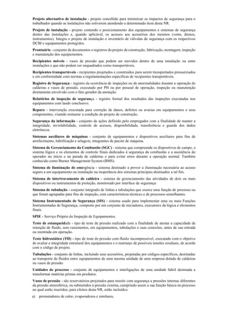 Projeto alternativo de instalação ­ projeto concebido para minimizar os impactos de segurança para o
trabalhador quando as instalações não estiverem atendendo a determinado item desta NR.
Projeto de instalação ­ projeto contendo o posicionamento dos equipamentos e sistemas de segurança
dentro das instalações e, quando aplicável, os acessos aos acessórios dos mesmos (vents, drenos,
instrumentos). Integra o projeto de instalação o inventário de válvulas de segurança com os respectivos
DCBI e equipamentos protegidos.
Prontuário ­ conjunto de documentos e registros do projeto de construção, fabricação, montagem, inspeção
e manutenção dos equipamentos.
Recipientes móveis ­ vasos de pressão que podem ser movidos dentro de uma instalação ou entre
instalações e que não podem ser enquadrados como transportáveis.
Recipientes transportáveis ­ recipientes projetados e construídos para serem transportados pressurizados
e em conformidade com normas e regulamentações específicas de recipientes transportáveis.
Registro de Segurança ­ registro da ocorrência de inspeções ou de anormalidades durante a operação de
caldeiras e vasos de pressão, executado por PH ou por pessoal de operação, inspeção ou manutenção
diretamente envolvido com o fato gerador da anotação.
Relatórios de inspeção de segurança ­ registro formal dos resultados das inspeções executadas nos
equipamentos com laudo conclusivo.
Reparo ­ intervenção executada para correção de danos, defeitos ou avarias em equipamentos e seus
componentes, visando restaurar a condição do projeto de construção.
Segurança da informação ­ conjunto de ações definido pelo empregador com a finalidade de manter a
integridade, inviolabilidade, controle de acessos, disponibilidade, transferência e guarda dos dados
eletrônicos.
Sistemas auxiliares de máquinas ­ conjunto de equipamentos e dispositivos auxiliares para fins de
arrefecimento, lubrificação e selagem, integrantes de pacote de máquina.
Sistema de Gerenciamento da Combustão (SGC) ­ sistema que compreende os dispositivos de campo, o
sistema lógico e os elementos de controle finais dedicados à segurança da combustão e a assistência do
operador no início e na parada de caldeiras e para evitar erros durante a operação normal. Também
conhecido como Burner Management System (BMS).
Sistema de iluminação de emergência ­ sistema destinado a prover a iluminação necessária ao acesso
seguro a um equipamento ou instalação na inoperância dos sistemas principais destinados a tal fim.
Sistema de intertravamento de caldeira ­ sistema de gerenciamento das atividades de dois ou mais
dispositivos ou instrumentos de proteção, monitorado por interface de segurança.
Sistema de tubulação ­ conjunto integrado de linhas e tubulações que exerce uma função de processo ou
que foram agrupadas para fins de inspeção, com características técnicas e de processos semelhantes.
Sistema Instrumentado de Segurança (SIS) ­ sistema usado para implementar uma ou mais Funções
Instrumentadas de Segurança, composto por um conjunto de iniciadores, executores da lógica e elementos
finais.
SPIE ­ Serviço Próprio de Inspeção de Equipamentos.
Teste de estanqueidade ­ tipo de teste de pressão realizado com a finalidade de atestar a capacidade de
retenção de fluido, sem vazamentos, em equipamentos, tubulações e suas conexões, antes de sua entrada
ou reentrada em operação.
Teste hidrostático (TH) ­ tipo de teste de pressão com fluido incompressível, executado com o objetivo
de avaliar a integridade estrutural dos equipamentos e o rearranjo de possíveis tensões residuais, de acordo
com o código de projeto.
Tubulações ­ conjunto de linhas, incluindo seus acessórios, projetadas por códigos específicos, destinadas
ao transporte de fluidos entre equipamentos de uma mesma unidade de uma empresa dotada de caldeiras
ou vasos de pressão.
Unidades de processo ­ conjunto de equipamentos e interligações de uma unidade fabril destinada a
transformar matérias primas em produtos.
Vasos de pressão ­ são reservatórios projetados para resistir com segurança a pressões internas diferentes
da pressão atmosférica, ou submetidos à pressão externa, cumprindo assim a sua função básica no processo
no qual estão inseridos; para efeitos desta NR, estão incluídos:
a) permutadores de calor, evaporadores e similares;
 