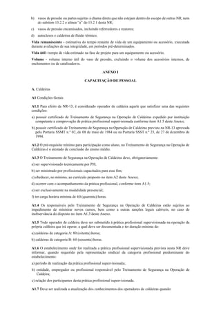 b) vasos de pressão ou partes sujeitas à chama direta que não estejam dentro do escopo de outras NR, nem
do subitem 13.2.2 e alínea “a” do 13.2.1 desta NR;
c) vasos de pressão encamisados, incluindo refervedores e reatores;
d) autoclaves e caldeiras de fluido térmico.
Vida remanescente ­ estimativa do tempo restante de vida de um equipamento ou acessório, executada
durante avaliações de sua integridade, em períodos pré­determinados.
Vida útil ­ tempo de vida estimado na fase de projeto para um equipamento ou acessório.
Volume ­ volume interno útil do vaso de pressão, excluindo o volume dos acessórios internos, de
enchimentos ou de catalisadores.
ANEXO I
CAPACITAÇÃO DE PESSOAL
A. Caldeiras
A1 Condições Gerais
A1.1 Para efeito da NR­13, é considerado operador de caldeira aquele que satisfizer uma das seguintes
condições:
a) possuir certificado de Treinamento de Segurança na Operação de Caldeiras expedido por instituição
competente e comprovação de prática profissional supervisionada conforme item A1.5 deste Anexo;
b) possuir certificado de Treinamento de Segurança na Operação de Caldeiras previsto na NR­13 aprovada
pela Portaria SSMT n.° 02, de 08 de maio de 1984 ou na Portaria SSST n.º 23, de 27 de dezembro de
1994.
A1.2 O pré­requisito mínimo para participação como aluno, no Treinamento de Segurança na Operação de
Caldeiras é o atestado de conclusão do ensino médio.
A1.3 O Treinamento de Segurança na Operação de Caldeiras deve, obrigatoriamente:
a) ser supervisionado tecnicamente por PH;
b) ser ministrado por profissionais capacitados para esse fim;
c) obedecer, no mínimo, ao currículo proposto no item A2 deste Anexo;
d) ocorrer com o acompanhamento da prática profissional, conforme item A1.5;
e) ser exclusivamente na modalidade presencial;
f) ter carga horária mínima de 40 (quarenta) horas.
A1.4 Os responsáveis pelo Treinamento de Segurança na Operação de Caldeiras estão sujeitos ao
impedimento de ministrar novos cursos, bem como a outras sanções legais cabíveis, no caso de
inobservância do disposto no item A1.3 deste Anexo.
A1.5 Todo operador de caldeira deve ser submetido à prática profissional supervisionada na operação da
própria caldeira que irá operar, a qual deve ser documentada e ter duração mínima de:
a) caldeiras de categoria A: 80 (oitenta) horas;
b) caldeiras de categoria B: 60 (sessenta) horas.
A1.6 O estabelecimento onde for realizada a prática profissional supervisionada prevista nesta NR deve
informar, quando requerido pela representação sindical da categoria profissional predominante do
estabelecimento:
a) período de realização da prática profissional supervisionada;
b) entidade, empregador ou profissional responsável pelo Treinamento de Segurança na Operação de
Caldeira;
c) relação dos participantes desta prática profissional supervisionada.
A1.7 Deve ser realizada a atualização dos conhecimentos dos operadores de caldeiras quando:
 