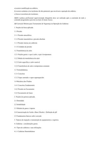 a) ocorrer modificação na caldeira;
b) ocorrer acidentes e/ou incidentes de alto potencial, que envolvam a operação da caldeira;
c) houver recorrência de incidentes.
A1.8 A prática profissional supervisionada obrigatória deve ser realizada após a conclusão de todo o
conteúdo programático previsto no item A2 deste Anexo.
A2 Currículo Mínimo para Treinamento de Segurança na Operação de Caldeiras
1. Noções de física aplicada.
1.1 Pressão.
1.1.1 Pressão atmosférica
1.1.2 Pressão manométrica e pressão absoluta
1.1.3 Pressão interna em caldeiras
1.1.4 Unidades de pressão
1.2 Transferência de calor.
1.2.1 Noções gerais: o que é calor, o que é temperatura
1.2.2 Modos de transferência de calor
1.2.3 Calor específico e calor sensível
1.2.4 Transferência de calor a temperatura constante
1.3 Termodinâmica.
1.3.1 Conceitos
1.3.2 Vapor saturado e vapor superaquecido
1.4 Mecânica dos Fluidos.
1.4.1 Conceitos Fundamentais
1.4.2 Pressão em Escoamento
1.4.3 Escoamento de Gases
2. Noções de química aplicada.
2.1 Densidade
2.2 Solubilidade
2.3 Difusão de gases e vapores
2.4 Caracterização de Ácido e Base (Álcalis) ­ Definição de pH
2.5 Fundamentos básicos sobre corrosão
3. Tópicos de inspeção e manutenção de equipamentos e registros.
4. Caldeiras ­ considerações gerais.
4.1 Tipos de caldeiras e suas utilizações
4.1.1 Caldeiras flamotubulares
 
