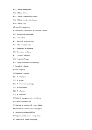 4.1.2 Caldeiras aquatubulares
4.1.3 Caldeiras elétricas
4.1.4 Caldeiras a combustíveis sólidos
4.1.5 Caldeiras a combustíveis líquidos
4.1.6 Caldeiras a gás
4.2 Acessórios de caldeiras
4.3 Instrumentos e dispositivos de controle de caldeiras
4.3.1 Dispositivo de alimentação
4.3.2 Visor de nível
4.3.3 Sistema de controle de nível
4.3.4 Indicadores de pressão
4.3.5 Dispositivos de segurança
4.3.6 Dispositivos auxiliares
4.3.7 Válvulas e tubulações
4.3.8 Tiragem de fumaça
4.3.9 Sistema Instrumentado de Segurança
5. Operação de caldeiras.
5.1 Partida e parada
5.2 Regulagem e controle
5.2.1 De temperatura
5.2.2 De pressão
5.2.3 De fornecimento de energia
5.2.4 Do nível de água
5.2.5 De poluentes
5.2.6 De combustão
5.3 Falhas de operação, causas e providências
5.4 Roteiro de vistoria diária
5.5 Operação de um sistema de várias caldeiras
5.6 Procedimentos em situações de emergência
6. Tratamento de água de caldeiras.
6.1 Impurezas da água e suas consequências
6.2 Tratamento de água de alimentação
 