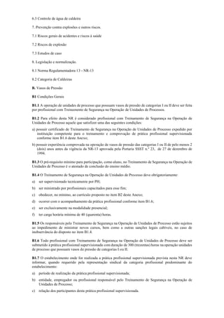 6.3 Controle de água de caldeira
7. Prevenção contra explosões e outros riscos.
7.1 Riscos gerais de acidentes e riscos à saúde
7.2 Riscos de explosão
7.3 Estudos de caso
8. Legislação e normalização.
8.1 Norma Regulamentadora 13 ­ NR­13
8.2 Categoria de Caldeiras
B. Vasos de Pressão
B1 Condições Gerais
B1.1 A operação de unidades de processo que possuam vasos de pressão de categorias I ou II deve ser feita
por profissional com Treinamento de Segurança na Operação de Unidades de Processos.
B1.2 Para efeito desta NR é considerado profissional com Treinamento de Segurança na Operação de
Unidades de Processo aquele que satisfizer uma das seguintes condições:
a) possuir certificado de Treinamento de Segurança na Operação de Unidades de Processo expedido por
instituição competente para o treinamento e comprovação de prática profissional supervisionada
conforme item B1.6 deste Anexo;
b) possuir experiência comprovada na operação de vasos de pressão das categorias I ou II de pelo menos 2
(dois) anos antes da vigência da NR­13 aprovada pela Portaria SSST n.º 23, de 27 de dezembro de
1994.
B1.3 O pré­requisito mínimo para participação, como aluno, no Treinamento de Segurança na Operação de
Unidades de Processo é o atestado de conclusão do ensino médio.
B1.4 O Treinamento de Segurança na Operação de Unidades de Processo deve obrigatoriamente:
a) ser supervisionado tecnicamente por PH;
b) ser ministrado por profissionais capacitados para esse fim;
c) obedecer, no mínimo, ao currículo proposto no item B2 deste Anexo;
d) ocorrer com o acompanhamento da prática profissional conforme item B1.6;
e) ser exclusivamente na modalidade presencial;
f) ter carga horária mínima de 40 (quarenta) horas.
B1.5 Os responsáveis pelo Treinamento de Segurança na Operação de Unidades de Processo estão sujeitos
ao impedimento de ministrar novos cursos, bem como a outras sanções legais cabíveis, no caso de
inobservância do disposto no item B1.4.
B1.6 Todo profissional com Treinamento de Segurança na Operação de Unidades de Processo deve ser
submetido à prática profissional supervisionada com duração de 300 (trezentas) horas na operação unidades
de processo que possuam vasos de pressão de categorias I ou II.
B1.7 O estabelecimento onde for realizada a prática profissional supervisionada prevista nesta NR deve
informar, quando requerido pela representação sindical da categoria profissional predominante do
estabelecimento:
a) período de realização da prática profissional supervisionada;
b) entidade, empregador ou profissional responsável pelo Treinamento de Segurança na Operação de
Unidades de Processo;
c) relação dos participantes desta prática profissional supervisionada.
 