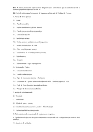 B1.8 A prática profissional supervisionada obrigatória deve ser realizada após a conclusão de todo o
conteúdo programático previsto no item B2.
B2 Currículo Mínimo para Treinamento de Segurança na Operação de Unidades de Processo
1. Noções de física aplicada.
1.1 Pressão
1.1.1 Pressão atmosférica
1.1.2 Pressão manométrica e pressão absoluta
1.1.3 Pressão interna, pressão externa e vácuo
1.1.4 Unidades de pressão
1.2 Transferência de calor.
1.2.1 Noções gerais: o que é calor, o que é temperatura
1.2.2 Modos de transferência de calor
1.2.3 Calor específico e calor sensível
1.2.4 Transferência de calor a temperatura constante
1.3 Termodinâmica.
1.3.1 Conceitos
1.3.2 Vapor saturado e vapor superaquecido
1.4 Mecânica dos Fluidos.
1.4.1 Conceitos Fundamentais
1.4.2 Pressão em Escoamento
1.4.3 Tipos de Escoamento: Laminar e Turbulento
1.4.4 Escoamento de Líquidos: Transferência por Gravidade, Diferença de pressão, Sifão
1.4.5 Perda de Carga: Conceito, rugosidade, acidentes.
1.4.6 Princípio de Bombeamento de Fluidos
2. Noções de química aplicada.
2.1 Densidade
2.2 Solubilidade
2.3 Difusão de gases e vapores
2.4 Caracterização de Ácido e Base (Álcalis) ­ Definição de pH
2.5 Fundamentos básicos sobre corrosão
3. Tópicos de inspeção e manutenção de equipamentos e registros.
4. Equipamentos de processo. Carga horária estabelecida de acordo com a complexidade da unidade, onde
aplicável
4.1 Acessórios de tubulações
 