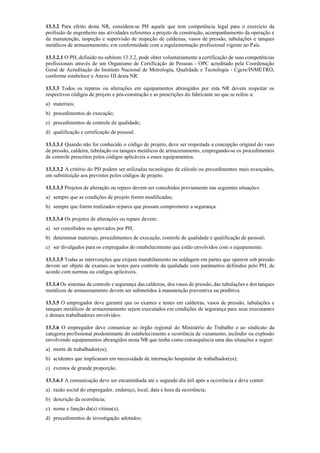 13.3.2 Para efeito desta NR, considera­se PH aquele que tem competência legal para o exercício da
profissão de engenheiro nas atividades referentes a projeto de construção, acompanhamento da operação e
da manutenção, inspeção e supervisão de inspeção de caldeiras, vasos de pressão, tubulações e tanques
metálicos de armazenamento, em conformidade com a regulamentação profissional vigente no País.
13.3.2.1 O PH, definido no subitem 13.3.2, pode obter voluntariamente a certificação de suas competências
profissionais através de um Organismo de Certificação de Pessoas ­ OPC acreditado pela Coordenação
Geral de Acreditação do Instituto Nacional de Metrologia, Qualidade e Tecnologia ­ Cgcre/INMETRO,
conforme estabelece o Anexo III desta NR.
13.3.3 Todos os reparos ou alterações em equipamentos abrangidos por esta NR devem respeitar os
respectivos códigos de projeto e pós­construção e as prescrições do fabricante no que se refere a:
a) materiais;
b) procedimentos de execução;
c) procedimentos de controle de qualidade;
d) qualificação e certificação de pessoal.
13.3.3.1 Quando não for conhecido o código de projeto, deve ser respeitada a concepção original do vaso
de pressão, caldeira, tubulação ou tanques metálicos de armazenamento, empregando­se os procedimentos
de controle prescritos pelos códigos aplicáveis a esses equipamentos.
13.3.3.2 A critério do PH podem ser utilizadas tecnologias de cálculo ou procedimentos mais avançados,
em substituição aos previstos pelos códigos de projeto.
13.3.3.3 Projetos de alteração ou reparo devem ser concebidos previamente nas seguintes situações:
a) sempre que as condições de projeto forem modificadas;
b) sempre que forem realizados reparos que possam comprometer a segurança.
13.3.3.4 Os projetos de alterações ou reparo devem:
a) ser concebidos ou aprovados por PH;
b) determinar materiais, procedimentos de execução, controle de qualidade e qualificação de pessoal;
c) ser divulgados para os empregados do estabelecimento que estão envolvidos com o equipamento.
13.3.3.5 Todas as intervenções que exijam mandrilamento ou soldagem em partes que operem sob pressão
devem ser objeto de exames ou testes para controle da qualidade com parâmetros definidos pelo PH, de
acordo com normas ou códigos aplicáveis.
13.3.4 Os sistemas de controle e segurança das caldeiras, dos vasos de pressão, das tubulações e dos tanques
metálicos de armazenamento devem ser submetidos à manutenção preventiva ou preditiva.
13.3.5 O empregador deve garantir que os exames e testes em caldeiras, vasos de pressão, tubulações e
tanques metálicos de armazenamento sejam executados em condições de segurança para seus executantes
e demais trabalhadores envolvidos.
13.3.6 O empregador deve comunicar ao órgão regional do Ministério do Trabalho e ao sindicato da
categoria profissional predominante do estabelecimento a ocorrência de vazamento, incêndio ou explosão
envolvendo equipamentos abrangidos nesta NR que tenha como consequência uma das situações a seguir:
a) morte de trabalhador(es);
b) acidentes que implicaram em necessidade de internação hospitalar de trabalhador(es);
c) eventos de grande proporção.
13.3.6.1 A comunicação deve ser encaminhada até o segundo dia útil após a ocorrência e deve conter:
a) razão social do empregador, endereço, local, data e hora da ocorrência;
b) descrição da ocorrência;
c) nome e função da(s) vítima(s);
d) procedimentos de investigação adotados;
 