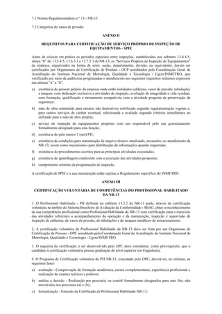 7.1 Norma Regulamentadora n.º 13 ­ NR­13
7.2 Categorias de vasos de pressão
ANEXO II
REQUISITOS PARA CERTIFICAÇÃO DE SERVIÇO PRÓPRIO DE INSPEÇÃO DE
EQUIPAMENTOS - SPIE
Antes de colocar em prática os períodos especiais entre inspeções, estabelecidos nos subitens 13.4.4.5,
alínea “b” do 13.5.4.5, 13.6.3.3 e 13.7.3.3 da NR­13, os "Serviços Próprios de Inspeção de Equipamentos"
da empresa, organizados na forma de setor, seção, departamento, divisão, ou equivalente, devem ser
certificados por Organismos de Certificação de Produto ­ OCP acreditados pela Coordenação Geral de
Acreditação do Instituto Nacional de Metrologia, Qualidade e Tecnologia ­ Cgcre/INMETRO, que
verificarão por meio de auditorias programadas o atendimento aos seguintes requisitos mínimos expressos
nas alíneas “a” a “h”.
a) existência de pessoal próprio da empresa onde estão instalados caldeiras, vasos de pressão, tubulações
e tanques, com dedicação exclusiva a atividades de inspeção, avaliação de integridade e vida residual,
com formação, qualificação e treinamento compatíveis com a atividade proposta de preservação da
segurança;
b) mão de obra contratada para ensaios não destrutivos certificada segundo regulamentação vigente e,
para outros serviços de caráter eventual, selecionada e avaliada segundo critérios semelhantes ao
utilizado para a mão de obra própria;
c) serviço de inspeção de equipamentos proposto com um responsável pelo seu gerenciamento
formalmente designado para esta função;
d) existência de pelo menos 1 (um) PH;
e) existência de condições para manutenção de arquivo técnico atualizado, necessário ao atendimento da
NR­13, assim como mecanismos para distribuição de informações quando requeridas;
f) existência de procedimentos escritos para as principais atividades executadas;
g) existência de aparelhagem condizente com a execução das atividades propostas;
h) cumprimento mínimo da programação de inspeção.
A certificação de SPIE e a sua manutenção estão sujeitas a Regulamento específico do INMETRO.
ANEXO III
CERTIFICAÇÃO VOLUNTÁRIA DE COMPETÊNCIAS DO PROFISSIONAL HABILITADO
DA NR-13
1. O Profissional Habilitado ­ PH definido no subitem 13.3.2 da NR­13 pode, através de certificação
voluntária no âmbito do Sistema Brasileiro de Avaliação da Conformidade ­ SBAC, obter o reconhecimento
de sua competência profissional como Profissional Habilitado da NR­13 com certificação para o exercício
das atividades referentes a acompanhamento da operação e da manutenção, inspeção e supervisão de
inspeção de caldeiras, de vasos de pressão, de tubulações e de tanques metálicos de armazenamento.
2. A certificação voluntária de Profissional Habilitado da NR­13 deve ser feita por um Organismo de
Certificação de Pessoas ­ OPC acreditado pela Coordenação Geral de Acreditação do Instituto Nacional de
Metrologia, Qualidade e Tecnologia ­ Cgcre/INMETRO.
3. O esquema de certificação a ser desenvolvido pelo OPC deve considerar, como pré­requisito, que o
candidato à certificação voluntária possua graduação de nível superior em Engenharia.
4. O Programa de Certificação voluntária de PH NR­13, executado pelo OPC, deverá ter, no mínimo, as
seguintes fases:
a) avaliação ­ Comprovação de formação acadêmica, cursos complementares, experiência profissional e
realização de exames teóricos e práticos;
b) análise e decisão ­ Realização por pessoa(s) ou comitê formalmente designados para este fim, não
envolvidos nos processos (a) e (b);
c) formalização ­ Emissão de Certificado de Profissional Habilitado NR­13;
 