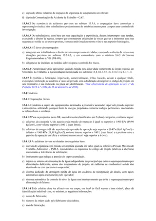 e) cópia do último relatório de inspeção de segurança do equipamento envolvido;
f) cópia da Comunicação de Acidente de Trabalho ­ CAT.
13.3.6.2 Na ocorrência de acidentes previstos no subitem 13.3.6, o empregador deve comunicar a
representação sindical dos trabalhadores predominante do estabelecimento para compor uma comissão de
investigação.
13.3.6.3 Os trabalhadores, com base em sua capacitação e experiência, devem interromper suas tarefas,
exercendo o direito de recusa, sempre que constatarem evidências de riscos graves e iminentes para sua
segurança e saúde ou de outras pessoas, comunicando imediatamente o fato a seu superior hierárquico.
13.3.6.3.1 É dever do empregador:
a) assegurar aos trabalhadores o direito de interromper suas atividades, exercendo o direito de recusa nas
situações previstas no subitem 13.3.6.3, e em consonância com o subitem 9.6.3 da Norma
Regulamentadora n.º 09 (NR­09);
b) diligenciar de imediato as medidas cabíveis para o controle dos riscos.
13.3.6.4 O empregador deve apresentar, quando exigida pela autoridade competente do órgão regional do
Ministério do Trabalho, a documentação mencionada nos subitens 13.4.1.6, 13.5.1.6, 13.6.1.4 e 13.7.1.4.
13.3.7 É proibida a fabricação, importação, comercialização, leilão, locação, cessão a qualquer título,
exposição e utilização de caldeiras e vasos de pressão sem a declaração do respectivo código de projeto em
seu prontuário e sua indicação na placa de identificação. (Vide observância de aplicação no art. 3º da
Portaria MTE n.º 1.082, de 18 de dezembro de 2018).
13.4 Caldeiras
13.4.1 Disposições Gerais
13.4.1.1 Caldeiras a vapor são equipamentos destinados a produzir e acumular vapor sob pressão superior
à atmosférica, utilizando qualquer fonte de energia, projetados conforme códigos pertinentes, excetuando­
se refervedores e similares.
13.4.1.2 Para os propósitos desta NR, as caldeiras são classificadas em 2 (duas) categorias, conforme segue:
a) caldeiras da categoria A são aquelas cuja pressão de operação é igual ou superior a 1.960 kPa (19,98
kgf/cm²), com volume superior a 100 L (cem litros);
b) caldeiras da categoria B são aquelas cuja a pressão de operação seja superior a 60 kPa (0,61 kgf/cm²) e
inferior a 1 960 kPa (19,98 kgf/cm2), volume interno superior a 100 L (cem litros) e o produto entre a
pressão de operação em kPa e o volume interno em m³ seja superior a 6 (seis).
13.4.1.3 As caldeiras devem ser dotadas dos seguintes itens:
a) válvula de segurança com pressão de abertura ajustada em valor igual ou inferior a Pressão Máxima de
Trabalho Admissível ­ PMTA, considerados os requisitos do código de projeto relativos a aberturas
escalonadas e tolerâncias de calibração;
b) instrumento que indique a pressão do vapor acumulado;
c) injetor ou sistema de alimentação de água independente do principal que evite o superaquecimento por
alimentação deficiente, acima das temperaturas de projeto, de caldeiras de combustível sólido não
atomizado ou com queima em suspensão;
d) sistema dedicado de drenagem rápida de água em caldeiras de recuperação de álcalis, com ações
automáticas após acionamento pelo operador;
e) sistema automático de controle do nível de água com intertravamento que evite o superaquecimento por
alimentação deficiente.
13.4.1.4 Toda caldeira deve ter afixada em seu corpo, em local de fácil acesso e bem visível, placa de
identificação indelével com, no mínimo, as seguintes informações:
a) nome do fabricante;
b) número de ordem dado pelo fabricante da caldeira;
c) ano de fabricação;
 