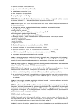 d) pressão máxima de trabalho admissível;
e) pressão de teste hidrostático de fabricação;
f) capacidade de produção de vapor;
g) área de superfície de aquecimento;
h) código de projeto e ano de edição.
13.4.1.5 Além da placa de identificação, deve constar, em local visível, a categoria da caldeira, conforme
definida no subitem 13.4.1.2 desta NR, e seu número ou código de identificação.
13.4.1.6 Toda caldeira deve possuir, no estabelecimento onde estiver instalada, a seguinte documentação
devidamente atualizada:
a) Prontuário da caldeira, fornecido por seu fabricante, contendo as seguintes informações:
­ código de projeto e ano de edição;
­ especificação dos materiais;
­ procedimentos utilizados na fabricação, montagem e inspeção final;
­ metodologia para estabelecimento da PMTA;
­ registros da execução do teste hidrostático de fabricação;
­ conjunto de desenhos e demais dados necessários para o monitoramento da vida útil da caldeira;
­ características funcionais;
­ dados dos dispositivos de segurança;
­ ano de fabricação;
­ categoria da caldeira;
b) Registro de Segurança, em conformidade com o subitem 13.4.1.9;
c) projeto de instalação, em conformidade com o subitem 13.4.2.1;
d) projeto de alteração ou reparo, em conformidade com os subitens 13.3.3.3 e 13.3.3.4;
e) relatórios de inspeção de segurança, em conformidade com o subitem 13.4.4.16;
f) certificados de calibração dos dispositivos de segurança.
13.4.1.7 Quando inexistente ou extraviado, o prontuário da caldeira deve ser reconstituído pelo empregador,
com responsabilidade técnica do fabricante ou de PH, sendo imprescindível a reconstituição das
características funcionais, dos dados dos dispositivos de segurança e memória de cálculo da PMTA.
13.4.1.8 Quando a caldeira for vendida ou transferida de estabelecimento, os documentos mencionados nas
alíneas “a”, “d”, e “e” do subitem 13.4.1.6 devem acompanhá­la.
13.4.1.9 O Registro de Segurança deve ser constituído por livro de páginas numeradas, pastas ou sistema
informatizado do estabelecimento com segurança da informação onde serão registradas:
a) todas as ocorrências importantes capazes de influir nas condições de segurança da caldeira;
b) as ocorrências de inspeções de segurança inicial, periódica e extraordinária, devendo constar a condição
operacional da caldeira, o nome legível e assinatura de PH e do operador de caldeira presente na ocasião
da inspeção.
13.4.1.10 Caso a caldeira venha aser considerada inadequada para uso, o Registro de Segurança deve conter
tal informação e receber encerramento formal.
13.4.1.11 A documentação referida no subitem 13.4.1.6 deve estar sempre à disposição para consulta dos
operadores, do pessoal de manutenção, de inspeção e das representações dos trabalhadores e do empregador
na Comissão Interna de Prevenção de Acidentes ­ CIPA, devendo o empregador assegurar livre e pleno
acesso a essa documentação, inclusive à representação sindical da categoria profissional predominante do
estabelecimento, quando formalmente solicitado.
13.4.2 Instalação de caldeiras a vapor
13.4.2.1 A autoria do projeto de instalação de caldeiras a vapor, no que concerne ao atendimento desta NR,
é de responsabilidade de PH, e deve obedecer aos aspectos de segurança, saúde e meio ambiente previstos
nas Normas Regulamentadoras, convenções e disposições legais aplicáveis.
13.4.2.2 As caldeiras de qualquer estabelecimento devem ser instaladas em casa de caldeiras ou em local
 