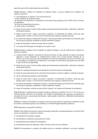 específico para tal fim, denominado área de caldeiras.
13.4.2.3 Quando a caldeira for instalada em ambiente aberto, a área de caldeiras deve satisfazer aos
seguintes requisitos:
a) estar afastada de, no mínimo, 3,0 m (três metros) de:
­ outras instalações do estabelecimento;
­ de depósitos de combustíveis, excetuando­se reservatórios para partida com até 2 000 L (dois mil litros)
de capacidade;
­ do limite de propriedade de terceiros;
­ do limite com as vias públicas;
b) dispor de pelo menos 2 (duas) saídas amplas, permanentemente desobstruídas, sinalizadas e dispostas
em direções distintas;
c) dispor de acesso fácil e seguro, necessário à operação e à manutenção da caldeira, sendo que, para
guarda­corpos vazados, os vãos devem ter dimensões que impeçam a queda de pessoas;
d) ter sistema de captação e lançamento dos gases e material particulado, provenientes da combustão, para
fora da área de operação atendendo às normas ambientais vigentes;
e) dispor de iluminação conforme normas oficiais vigentes;
f) ter sistema de iluminação de emergência caso opere à noite.
13.4.2.4 Quando a caldeira estiver instalada em ambiente fechado, a casa de caldeiras deve satisfazer os
seguintes requisitos:
a) constituir prédio separado, construído de material resistente ao fogo, podendo ter apenas uma parede
adjacente a outras instalações do estabelecimento, porém com as outras paredes afastadas de, no
mínimo, 3,0 m (três metros) de outras instalações, do limite de propriedade de terceiros, do limite com
as vias públicas e de depósitos de combustíveis, excetuando­se reservatórios para partida com até 2.000
L (dois mil litros) de capacidade;
b) dispor de pelo menos 2 (duas) saídas amplas, permanentemente desobstruídas, sinalizadas e dispostas
em direções distintas;
c) dispor de ventilação permanente com entradas de ar que não possam ser bloqueadas;
d) dispor de sensor para detecção de vazamento de gás quando se tratar de caldeira a combustível gasoso;
e) não ser utilizada para qualquer outra finalidade;
f) dispor de acesso fácil e seguro, necessário à operação e à manutenção da caldeira, sendo que, para
guarda­corpos vazados, os vãos devem ter dimensões que impeçam a queda de pessoas;
g) ter sistema de captação e lançamento dos gases e material particulado, provenientes da combustão, para
fora da área de operação, atendendo às normas ambientais vigentes;
h) dispor de iluminação conforme normas oficiais vigentes e ter sistema de iluminação de emergência.
13.4.2.5 Quando o estabelecimento não puder atender ao disposto nos subitens 13.4.2.3 e 13.4.2.4, deve ser
elaborado projeto alternativo de instalação, com medidas complementares de segurança, que permitam a
atenuação dos riscos, comunicando previamente a representação sindical dos trabalhadores predominante
do estabelecimento.
13.4.2.6 As caldeiras classificadas na categoria A devem possuir painel de instrumentos instalados em sala
de controle, construída segundo o que estabelecem as Normas Regulamentadoras aplicáveis.
13.4.3 Segurança na operação de caldeiras
13.4.3.1 Toda caldeira deve possuir manual de operação atualizado, em língua portuguesa, em local de fácil
acesso aos operadores, contendo no mínimo:
a) procedimentos de partidas e paradas;
b) procedimentos e parâmetros operacionais de rotina;
c) procedimentos para situações de emergência;
d) procedimentos gerais de segurança, saúde e de preservação do meio ambiente.
13.4.3.2 Os instrumentos e controles de caldeiras devem ser mantidos calibrados e em boas condições
 