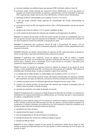a) estiverem instaladas em estabelecimentos que possuam SPIE Certificado citado no Anexo II;
b) possuírem análise formal realizada por responsável técnico identificando os riscos que podem ser
mitigados por funções instrumentadas de segurança e quantificando o nível de integridade de segurança
(SIL) requerido para mitigar cada um dos riscos identificados, conforme normas internacionais;
c) disponham de SIS em conformidade com os subitens 13.4.4.6.3 a 13.4.4.6.6;
d) o SIS seja testado conforme estudo específico de confiabilidade das funções instrumentadas de
segurança;
e) exista parecer técnico do PH e do responsável técnico sobre o SIS fundamentando a decisão de extensão
de prazo;
f) atender ao que consta no subitem 13.4.3.3, quanto à qualidade da água;
g) exista controle de deterioração dos materiais que compõem as principais partes da caldeira.
13.4.4.6.3 As caldeiras devem dispor de SIS com projeto baseado em estudo de confiabilidade para este
fim, que garanta execução segura da sequência de acendimento e o bloqueio automático dos combustíveis
em casos de perda do controle de combustão ou da geração de vapor.
13.4.4.6.4 O proprietário deve comprovar, através de toda a documentação de projeto e de seu
comissionamento, que o SIS da caldeira foi projetado, adquirido, instalado e testado adequadamente pelos
responsáveis técnicos.
13.4.4.6.5 Alterações nas funções instrumentadas de segurança do SIS, sejam provisórias ou definitivas,
devem ser registradas e aprovadas formalmente pelos responsáveis técnicos.
13.4.4.6.6 O proprietário deve comprovar, através de registros, que o SIS da caldeira é mantido
adequadamente de acordo com procedimentos específicos definidos pelo fabricante ou seus responsáveis
técnicos para a inspeção, testes e manutenção. Esses eventos devem ser executados e aprovados pelos
responsáveis técnicos próprios ou contratados.
13.4.4.7 Os prazos de inspeção de segurança interna de caldeiras de categoria B que operem de forma
contínua, a partir da publicação desta NR, com Sistema de Gerenciamento de Combustão ­ SGC podem ser
estendidos para 30 (trinta) meses, se todas as condições a seguir forem satisfeitas:
a) as caldeiras devem dispor de SGC em conformidade com os subitens 13.4.4.7.1 a 13.4.4.7.7;
b) o SGC deve ser comissionado conforme projeto das funções instrumentadas de segurança, realizado
pelo proprietário, com apoio do fabricante, com parecer formal de aceitação pelos responsáveis técnicos;
c) existência de projeto técnico do fabricante aprovado por responsável técnico sobre o SGC;
d) existência de controle periódico de deterioração dos materiais que compõem as principais partes da
caldeira, capaz de garantir a extensão do prazo;
e) operação em automático, sem opção de operação em manual.
13.4.4.7.1 O proprietário deve comunicar ao Órgão Regional do Ministério do Trabalho e ao sindicato dos
trabalhadores da categoria predominante do estabelecimento, até 30 (trinta) dias após o comissionamento
da caldeira, o enquadramento com SGC.
13.4.4.7.2 As novas caldeiras categoria B com queima de combustíveis líquidos ou gasosos devem dispor
de SGC definido no projeto pelo fabricante para este fim, que garanta a execução segura da sequência de
acendimento e o bloqueio automático dos combustíveis em casos de perda do controle de combustão ou da
geração de vapor, prevendo as seguintes funções de segurança:
a) proteção de nível baixo de água;
b) sequenciamento de purga e acendimento;
c) teste de estanqueidade de válvulas de bloqueio de combustível;
d) proteção de pressão alta ou baixa do combustível líquido ou gasoso;
e) proteção de falha de chama.
13.4.4.7.3 As novas caldeiras categoria B com queima de combustíveis sólidos devem dispor de SGC
definido no projeto pelo fabricante para este fim, que garanta o controle automático do nível de água e da
geração de vapor.
 
