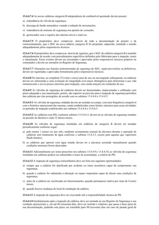 13.4.4.7.4 As novas caldeiras categoria B independente do combustível queimado devem possuir:
a) redundância de válvula de segurança;
b) descarga de fundo automática visando a redução de incrustações;
c) redundância de sistemas de segurança nos painéis de comando;
d) gerenciador com o registro dos alarmes ativos e inativos.
13.4.4.7.5 O proprietário deve comprovar, através de toda a documentação de projeto e de
comissionamento, que o SGC da nova caldeira categoria B foi projetado, adquirido, instalado e testado
adequadamente pelos responsáveis técnicos.
13.4.4.7.6 O proprietário deve comprovar, através de registros, que o SGC da caldeira categoria B é mantido
adequadamente de acordo com procedimentos específicos definidos pelo fabricante para a inspeção, testes
e manutenção. Esses eventos devem ser executados e aprovados pelos responsáveis técnicos próprios ou
contratados e devem ser anotados no Registro de Segurança.
13.4.4.7.7 Alterações nas funções instrumentadas de segurança do SGC, sejam provisórias ou definitivas,
devem ser registradas e aprovadas formalmente pelos responsáveis técnicos.
13.4.4.8 No máximo, ao completar 25 (vinte e cinco) anos de uso, na sua inspeção subsequente, as caldeiras
devem ser submetidas a uma avaliação de integridade com maior abrangência para determinar a sua vida
remanescente e novos prazos máximos para inspeção, caso ainda estejam em condições de uso.
13.4.4.9 As válvulas de segurança de caldeiras devem ser desmontadas, inspecionadas e calibradas com
prazo adequado a sua manutenção, porém, não superior ao previsto para a inspeção de segurança periódica
das caldeiras por elas protegidos, de acordo com os subitens 13.4.4.4 e 13.4.4.5.
13.4.4.9.1 As válvulas de segurança soldadas devem ser testadas no campo, comuma frequência compatível
com o histórico operacional das mesmas, sendo estabelecidos como limites máximos para essas atividades
os períodos de inspeção estabelecidos nos subitens 13.4.4.4 e 13.4.4.5.
13.4.4.9.2 As caldeiras com SIS, conforme subitem 13.4.4.6.2, devem ter as válvulas de segurança testadas
na pressão de abertura a cada 12 (doze) meses;
13.4.4.10 As válvulas de segurança instaladas em caldeiras de categoria B devem ser testadas
periodicamente conforme segue:
a) pelo menos 1 (uma) vez por mês, mediante acionamento manual da alavanca durante a operação de
caldeiras sem tratamento de água conforme o subitem 13.4.3.3, exceto para aquelas que vaporizem
fluido térmico;
b) as caldeiras que operem com água tratada devem ter a alavanca acionada manualmente quando
condições anormais forem detectadas.
13.4.4.11 Adicionalmente aos testes prescritos nos subitens 13.4.4.9 e 13.4.4.10, as válvulas de segurança
instaladas em caldeiras podem ser submetidas a testes de acumulação, a critério do PH.
13.4.4.12 A inspeção de segurança extraordinária deve ser feita nas seguintes oportunidades:
a) sempre que a caldeira for danificada por acidente ou outra ocorrência capaz de comprometer sua
segurança;
b) quando a caldeira for submetida à alteração ou reparo importante capaz de alterar suas condições de
segurança;
c) antes de a caldeira ser recolocada em funcionamento, quando permanecer inativa por mais de 6 (seis)
meses;
d) quando houver mudança de local de instalação da caldeira.
13.4.4.13 A inspeção de segurança deve ser executada sob a responsabilidade técnica de PH.
13.4.4.14 Imediatamente após a inspeção da caldeira, deve ser anotada no seu Registro de Segurança a sua
condição operacional, e, em até 60 (sessenta) dias, deve ser emitido o relatório, que passa a fazer parte da
sua documentação, podendo este prazo ser estendido para 90 (noventa) dias em caso de parada geral de
 