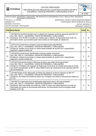 LISTA DE VERIFICAÇÃO
PRÉ INSPEÇÃO DOS REQUISITOS LEGAIS REGULATÓRIOS DA NR-13
(CALDEIRAS, VASOS DE PRESSÃO e TUBULAÇÕES)-41597-0
Nº 41597
ORIGEM: ETM
REVISÃO 0 (15/07/2014)
TIPO DE AVALIAÇÃO : FISCALIZAÇÃO
TIPO DE LV : LV PADRÃO
STATUS: DISPONÍVEL
CADASTRADOR: MARCIO BARBOSA DE SOUZA
IMPRESSÃO: 19/02/2015
RESPONSÁVEL TÉCNICO: RAMON RODRIGUES RIBEIRO
ENGENHARIA / ASSESSORIA / PRÉ INSPEÇÃO DE CONFORMIDADE LEGAL E REGULATÓRIA / MÁQUINAS E
EQUIPAMENTOS MECÂNICOS
ESPECIALIDADE:
DESCRIÇÃO PESO R.L.ITEM
2
155190/0-Foi emitido formulário para o relatório de inspeção conforme requerido pela NR-13?
Doc. Ref.: NR-13 - CALDEIRAS, VASOS DE PRESSÃO e TUBULAÇÕES
Evidência: A ET de NR-13 contém um modelo para o relatório. A executante deve emitir um
formulário similar, que contenha pelo menos todas as informações ali citadas.(S)
N79
2
155191/0-As linhas foram pintadas conforme determinado pela NR-26?
Doc. Ref.: NR-13 - CALDEIRAS, VASOS DE PRESSÃO e TUBULAÇÕES
Evidência: Verificar se as linhas no campo estão pintadas de acordo com o especificado,
segundo o padrão emitido.(S)
N80
2
155192/0-As linhas foram identificadas conforme padrão contratual?
Doc. Ref.: NR-13 - CALDEIRAS, VASOS DE PRESSÃO e TUBULAÇÕES
Evidência: Verificar se as linhas no campo estão pintadas de acordo com o especificado,
segundo o padrão emitido.(S)
N81
2
155193/0-Está sendo emitido o RISI para as linhas que estão sendo aprovadas?
Doc. Ref.: NR-13 - CALDEIRAS, VASOS DE PRESSÃO e TUBULAÇÕES
Evidência: O Relatório de Inspeção de Segurança Inicial deve ser emitido para todas as linhas
que foram enquadradas na NR-13. Esse relatório deve ser necessariamente assinado pelo PH
da contratada.(S)
N82
2
155194/0-Estão sendo elaboradas as Pasta dos Sistemas conforme indicado na NR-13?
Doc. Ref.: NR-13 - CALDEIRAS, VASOS DE PRESSÃO e TUBULAÇÕES
Evidência: As Pastas dos Sistemas devem ser montadas com todos os documentos citados na
ET.(S)
N83
2
155195/0-Foi organizado livro de fabricação (data-book) para a obra de tubulação?
Doc. Ref.: NR-13 - CALDEIRAS, VASOS DE PRESSÃO e TUBULAÇÕES
Evidência: Além das pastas dos sistemas, a NR-13 requer que seja preparado um book de
fabricação com todos os documentos pertinentes. Os documentos mínimos exigidos estão
listados na ET.(S)
N84
10 10/Gestor:ETM/GPRI/PIE
19/02/2015
Os documentos de referência, listados em cada pergunta, podem ser considerados na sua totalidade ou individualmente, dependendo do estipulado em cada contrato.
 