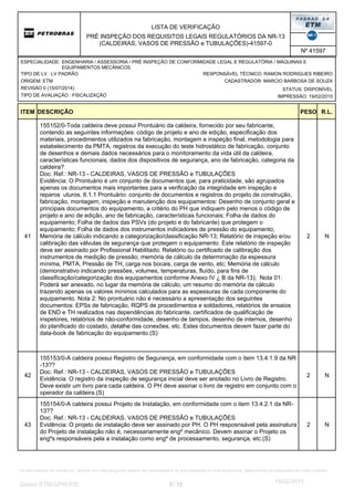 LISTA DE VERIFICAÇÃO
PRÉ INSPEÇÃO DOS REQUISITOS LEGAIS REGULATÓRIOS DA NR-13
(CALDEIRAS, VASOS DE PRESSÃO e TUBULAÇÕES)-41597-0
Nº 41597
ORIGEM: ETM
REVISÃO 0 (15/07/2014)
TIPO DE AVALIAÇÃO : FISCALIZAÇÃO
TIPO DE LV : LV PADRÃO
STATUS: DISPONÍVEL
CADASTRADOR: MARCIO BARBOSA DE SOUZA
IMPRESSÃO: 19/02/2015
RESPONSÁVEL TÉCNICO: RAMON RODRIGUES RIBEIRO
ENGENHARIA / ASSESSORIA / PRÉ INSPEÇÃO DE CONFORMIDADE LEGAL E REGULATÓRIA / MÁQUINAS E
EQUIPAMENTOS MECÂNICOS
ESPECIALIDADE:
DESCRIÇÃO PESO R.L.ITEM
2
155152/0-Toda caldeira deve possui Prontuário da caldeira, fornecido por seu fabricante,
contendo as seguintes informações: código de projeto e ano de edição, especificação dos
materiais, procedimentos utilizados na fabricação, montagem e inspeção final, metodologia para
estabelecimento da PMTA, registros da execução do teste hidrostático de fabricação, conjunto
de desenhos e demais dados necessários para o monitoramento da vida útil da caldeira,
características funcionais, dados dos dispositivos de segurança, ano de fabricação, categoria da
caldeira?
Doc. Ref.: NR-13 - CALDEIRAS, VASOS DE PRESSÃO e TUBULAÇÕES
Evidência: O Prontuário é um conjunto de documentos que, para praticidade, são agrupados
apenas os documentos mais importantes para a verificação da integridade em inspeção e
reparos uturos. 6.1.1 Prontuário: conjunto de documentos e registros do projeto de construção,
fabricação, montagem, inspeção e manutenção dos equipamentos: Desenho de conjunto geral e
principais documentos do equipamento, a critério do PH que indiquem pelo menos o código de
projeto e ano de edição, ano de fabricação, características funcionais; Folha de dados do
equipamento; Folha de dados das PSVs (do projeto e do fabricante) que protegem o
equipamento; Folha de dados dos instrumentos indicadores de pressão do equipamento;
Memória de cálculo indicando a categorização/classificação NR-13; Relatório de inspeção e/ou
calibração das válvulas de segurança que protegem o equipamento. Este relatório de inspeção
deve ser assinado por Profissional Habilitado; Relatório ou certificado de calibração dos
instrumentos de medição de pressão; memória de cálculo da determinação da espessura
mínima, PMTA, Pressão de TH, carga nos bocais, carga de vento, etc; Memória de cálculo
(demonstrativo indicando pressões, volumes, temperaturas, fluído, para fins de
classificação/categorização dos equipamentos conforme Anexo IV ¿ B da NR-13); Nota 01:
Poderá ser anexado, no lugar da memória de cálculo, um resumo do memória de cálculo
trazendo apenas os valores mínimos calculados para as espessuras de cada componente do
equipamento. Nota 2: No prontuário não é necessário a apresentação dos seguintes
documentos: EPSs de fabricação, RQPS de procedimentos e soldadores, relatórios de ensaios
de END e TH realizados nas dependências do fabricante, certificados de qualificação de
inspetores, relatórios de não-conformidade, desenho de tampos, desenho de internos, desenho
do planificado do costado, detalhe das conexões, etc. Estes documentos devem fazer parte do
data-book de fabricação do equipamento.(S)
N41
2
155153/0-A caldeira possui Registro de Segurança, em conformidade com o item 13.4.1.9 da NR
-13??
Doc. Ref.: NR-13 - CALDEIRAS, VASOS DE PRESSÃO e TUBULAÇÕES
Evidência: O registro da inspeção de segurança inicial deve ser anotado no Livro de Registro.
Deve existir um livro para cada caldeira. O PH deve assinar o livro de registro em conjunto com o
operador da caldeira.(S)
N42
2
155154/0-A caldeira possui Projeto de Instalação, em conformidade com o item 13.4.2.1 da NR-
13??
Doc. Ref.: NR-13 - CALDEIRAS, VASOS DE PRESSÃO e TUBULAÇÕES
Evidência: O projeto de instalação deve ser assinado por PH. O PH resposnsável pela assinatura
do Projeto de instalação não é, necessariamente engº mecânico. Devem assinar o Projeto os
engºs responsáveis pela a instalação como engº de processamento, segurança, etc.(S)
N43
5 10/Gestor:ETM/GPRI/PIE
19/02/2015
Os documentos de referência, listados em cada pergunta, podem ser considerados na sua totalidade ou individualmente, dependendo do estipulado em cada contrato.
 