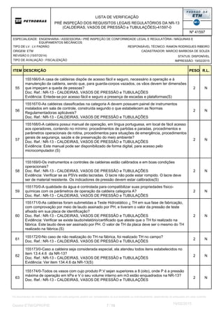 LISTA DE VERIFICAÇÃO
PRÉ INSPEÇÃO DOS REQUISITOS LEGAIS REGULATÓRIOS DA NR-13
(CALDEIRAS, VASOS DE PRESSÃO e TUBULAÇÕES)-41597-0
Nº 41597
ORIGEM: ETM
REVISÃO 0 (15/07/2014)
TIPO DE AVALIAÇÃO : FISCALIZAÇÃO
TIPO DE LV : LV PADRÃO
STATUS: DISPONÍVEL
CADASTRADOR: MARCIO BARBOSA DE SOUZA
IMPRESSÃO: 19/02/2015
RESPONSÁVEL TÉCNICO: RAMON RODRIGUES RIBEIRO
ENGENHARIA / ASSESSORIA / PRÉ INSPEÇÃO DE CONFORMIDADE LEGAL E REGULATÓRIA / MÁQUINAS E
EQUIPAMENTOS MECÂNICOS
ESPECIALIDADE:
DESCRIÇÃO PESO R.L.ITEM
2
155166/0-A casa de caldeiras dispõe de acesso fácil e seguro, necessário à operação e à
manutenção da caldeira, sendo que, para guarda-corpos vazados, os vãos devem ter dimensões
que impeçam a queda de pessoas?
Doc. Ref.: NR-13 - CALDEIRAS, VASOS DE PRESSÃO e TUBULAÇÕES
Evidência: Entede-se por acesso fácil e seguro a presença de escadas e plataformas(S)
N55
2
155167/0-As caldeiras classificadas na categoria A devem possuem painel de instrumentos
instalados em sala de controle, construída segundo o que estabelecem as Normas
Regulamentadoras aplicáveis?
Doc. Ref.: NR-13 - CALDEIRAS, VASOS DE PRESSÃO e TUBULAÇÕES
N56
2
155168/0-A caldeira possui manual de operação, em língua portuguesa, em local de fácil acesso
aos operadores, contendo no mínimo: procedimentos de partidas e paradas, procedimentos e
parâmetros operacionais de rotina, procedimentos para situações de emergência, procedimentos
gerais de segurança, saúde e de preservação do meio ambiente?
Doc. Ref.: NR-13 - CALDEIRAS, VASOS DE PRESSÃO e TUBULAÇÕES
Evidência: Este manual pode ser disponibilizado de forma digital, para acesso pelo
microcomputador.(S)
N57
2
155169/0-Os instrumentos e controles de caldeiras estão calibrados e em boas condições
operacionais?
Doc. Ref.: NR-13 - CALDEIRAS, VASOS DE PRESSÃO e TUBULAÇÕES
Evidência: Verificar se as PSVs estão lacradas. O lacre não pode estar rompido. O lacre deve
ser de material resistente. Os indicadores de pressão devem estar calibrados(S)
N58
2
155170/0-A qualidade da água é controlada para compatibilizar suas propriedades físico-
químicas com os parâmetros de operação da caldeira categoria A?
Doc. Ref.: NR-13 - CALDEIRAS, VASOS DE PRESSÃO e TUBULAÇÕES
N59
2
155171/0-As caldeiras foram submetidas a Teste Hidrostático ¿ TH em sua fase de fabricação,
com comprovação por meio de laudo assinado por PH, e tiveram o valor da pressão de teste
afixado em sua placa de identificação?
Doc. Ref.: NR-13 - CALDEIRAS, VASOS DE PRESSÃO e TUBULAÇÕES
Evidência: Verificar se existe laudo/relatório/certificado que ateste que o TH foi realizado na
fábrica. Este laudo deve ser assinado por PH. O valor de TH da placa deve ser o mesmo do TH
realizado na fábrica.(S)
N60
2
155172/0-No caso de não realização do TH na fábrica, foi realizado TH no campo?
Doc. Ref.: NR-13 - CALDEIRAS, VASOS DE PRESSÃO e TUBULAÇÕES
N61
2
155173/0-Caso a caldeira seja considerada especial, ela atendeu todos itens estabelecidos no
item 13.4.4.6 da NR-13?
Doc. Ref.: NR-13 - CALDEIRAS, VASOS DE PRESSÃO e TUBULAÇÕES
Evidência: Ver item 134.4.6 da NR-13(S)
N62
2
155174/0-Todos os vasos com cujo produto P.V sejan superiores a 8 (oito), onde P é a pressão
máxima de operação em kPa e V o seu volume interno em m3 estão enquadrados na NR-13?
Doc. Ref.: NR-13 - CALDEIRAS, VASOS DE PRESSÃO e TUBULAÇÕES
N63
7 10/Gestor:ETM/GPRI/PIE
19/02/2015
Os documentos de referência, listados em cada pergunta, podem ser considerados na sua totalidade ou individualmente, dependendo do estipulado em cada contrato.
 