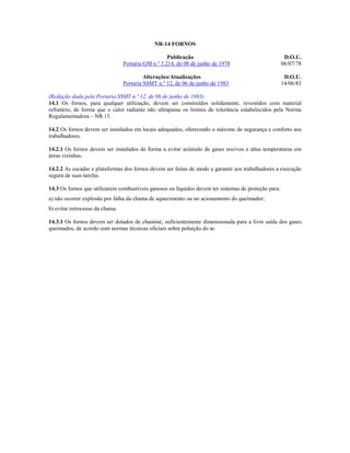 NR-14 FORNOS
Publicação D.O.U.
Portaria GM n.º 3.214, de 08 de junho de 1978 06/07/78
Alterações/Atualizações D.O.U.
Portaria SSMT n.º 12, de 06 de junho de 1983 14/06/83
(Redação dada pela Portaria SSMT n.º 12, de 06 de junho de 1983)
14.1 Os fornos, para qualquer utilização, devem ser construídos solidamente, revestidos com material
refratário, de forma que o calor radiante não ultrapasse os limites de tolerância estabelecidos pela Norma
Regulamentadora – NR 15.
14.2 Os fornos devem ser instalados em locais adequados, oferecendo o máximo de segurança e conforto aos
trabalhadores.
14.2.1 Os fornos devem ser instalados de forma a evitar acúmulo de gases nocivos e altas temperaturas em
áreas vizinhas.
14.2.2 As escadas e plataformas dos fornos devem ser feitas de modo a garantir aos trabalhadores a execução
segura de suas tarefas.
14.3 Os fornos que utilizarem combustíveis gasosos ou líquidos devem ter sistemas de proteção para:
a) não ocorrer explosão por falha da chama de aquecimento ou no acionamento do queimador;
b) evitar retrocesso da chama.
14.3.1 Os fornos devem ser dotados de chaminé, suficientemente dimensionada para a livre saída dos gases
queimados, de acordo com normas técnicas oficiais sobre poluição do ar.
 