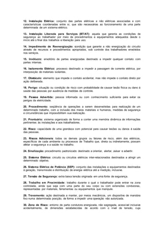 12. Instalação Elétrica: conjunto das partes elétricas e não elétricas associadas e com 
características coordenadas entre si, que são necessárias ao funcionamento de uma parte 
determinada de um sistema elétrico. 
13. Instalação Liberada para Serviços (BT/AT): aquela que garanta as condições de 
segurança ao trabalhador por meio de procedimentos e equipamentos adequados desde o 
início até o final dos trabalhos e liberação para uso. 
14. Impedimento de Reenergização: condição que garante a não energização do circuito 
através de recursos e procedimentos apropriados, sob controle dos trabalhadores envolvidos 
nos serviços. 
15. Invólucro: envoltório de partes energizadas destinado a impedir qualquer contato com 
partes internas. 
16. Isolamento Elétrico: processo destinado a impedir a passagem de corrente elétrica, por 
interposição de materiais isolantes. 
17. Obstáculo: elemento que impede o contato acidental, mas não impede o contato direto por 
ação deliberada. 
18. Perigo: situação ou condição de risco com probabilidade de causar lesão física ou dano à 
saúde das pessoas por ausência de medidas de controle. 
19. Pessoa Advertida: pessoa informada ou com conhecimento suficiente para evitar os 
perigos da eletricidade. 
20. Procedimento: seqüência de operações a serem desenvolvidas para realização de um 
determinado trabalho, com a inclusão dos meios materiais e humanos, medidas de segurança 
e circunstâncias que impossibilitem sua realização. 
21. Prontuário: sistema organizado de forma a conter uma memória dinâmica de informações 
pertinentes às instalações e aos trabalhadores. 
22. Risco: capacidade de uma grandeza com potencial para causar lesões ou danos à saúde 
das pessoas. 
23. Riscos Adicionais: todos os demais grupos ou fatores de risco, além dos elétricos, 
específicos de cada ambiente ou processos de Trabalho que, direta ou indiretamente, possam 
afetar a segurança e a saúde no trabalho. 
24. Sinalização: procedimento padronizado destinado a orientar, alertar, avisar e advertir. 
25. Sistema Elétrico: circuito ou circuitos elétricos inter-relacionados destinados a atingir um 
determinado objetivo. 
26. Sistema Elétrico de Potência (SEP): conjunto das instalações e equipamentos destinados 
à geração, transmissão e distribuição de energia elétrica até a medição, inclusive. 
27. Tensão de Segurança: extra baixa tensão originada em uma fonte de segurança. 
28. Trabalho em Proximidade: trabalho durante o qual o trabalhador pode entrar na zona 
controlada, ainda que seja com uma parte do seu corpo ou com extensões condutoras, 
representadas por materiais, ferramentas ou equipamentos que manipule. 
29. Travamento: ação destinada a manter, por meios mecânicos, um dispositivo de manobra 
fixo numa determinada posição, de forma a impedir uma operação não autorizada. 
30. Zona de Risco: entorno de parte condutora energizada, não segregada, acessível inclusive 
acidentalmente, de dimensões estabelecidas de acordo com o nível de tensão, cuja 
 