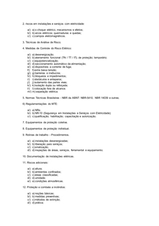 2. riscos em instalações e serviços com eletricidade: 
a/) a) o choque elétrico, mecanismos e efeitos; 
b/) b) arcos elétricos; queimaduras e quedas; 
c/) c) campos eletromagnéticos. 
3. Técnicas de Análise de Risco. 
4. Medidas de Controle do Risco Elétrico: 
a/) a) desenergização. 
b/) b) aterramento funcional (TN / TT / IT); de proteção; temporário; 
c/) c) equipotencialização; 
d/) d) seccionamento automático da alimentação; 
e/) e) dispositivos a corrente de fuga; 
f/) f) extra baixa tensão; 
g/) g) barreiras e invólucros; 
h/) h) bloqueios e impedimentos; 
i/) i) obstáculos e anteparos; 
j/) j) isolamento das partes vivas; 
k/) k) isolação dupla ou reforçada; 
l/) l) colocação fora de alcance; 
m/) m) separação elétrica. 
5. Normas Técnicas Brasileiras - NBR da ABNT: NBR-5410, NBR 14039 e outras; 
6) Regulamentações do MTE: 
a/) a) NRs; 
b/) b) NR-10 (Segurança em Instalações e Serviços com Eletricidade); 
c/) c) qualificação; habilitação; capacitação e autorização. 
7. Equipamentos de proteção coletiva. 
8. Equipamentos de proteção individual. 
9. Rotinas de trabalho - Procedimentos. 
a/) a) instalações desenergizadas; 
b/) b) liberação para serviços; 
c/) c) sinalização; 
d/) d) inspeções de áreas, serviços, ferramental e equipamento; 
10. Documentação de instalações elétricas. 
11. Riscos adicionais: 
a/) a) altura; 
b/) b) ambientes confinados; 
c/) c) áreas classificadas; 
d/) d) umidade; 
e/) e) condições atmosféricas. 
12. Proteção e combate a incêndios: 
a/) a) noções básicas; 
b/) b) medidas preventivas; 
c/) c) métodos de extinção; 
d/) d) prática; 
 