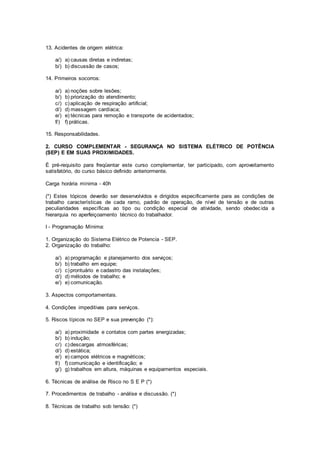13. Acidentes de origem elétrica: 
a/) a) causas diretas e indiretas; 
b/) b) discussão de casos; 
14. Primeiros socorros: 
a/) a) noções sobre lesões; 
b/) b) priorização do atendimento; 
c/) c) aplicação de respiração artificial; 
d/) d) massagem cardíaca; 
e/) e) técnicas para remoção e transporte de acidentados; 
f/) f) práticas. 
15. Responsabilidades. 
2. CURSO COMPLEMENTAR - SEGURANÇA NO SISTEMA ELÉTRICO DE POTÊNCIA 
(SEP) E EM SUAS PROXIMIDADES. 
É pré-requisito para freqüentar este curso complementar, ter participado, com aproveitamento 
satisfatório, do curso básico definido anteriormente. 
Carga horária mínima - 40h 
(*) Estes tópicos deverão ser desenvolvidos e dirigidos especificamente para as condições de 
trabalho características de cada ramo, padrão de operação, de nível de tensão e de outras 
peculiaridades específicas ao tipo ou condição especial de atividade, sendo obedec ida a 
hierarquia no aperfeiçoamento técnico do trabalhador. 
I - Programação Mínima: 
1. Organização do Sistema Elétrico de Potencia - SEP. 
2. Organização do trabalho: 
a/) a) programação e planejamento dos serviços; 
b/) b) trabalho em equipe; 
c/) c) prontuário e cadastro das instalações; 
d/) d) métodos de trabalho; e 
e/) e) comunicação. 
3. Aspectos comportamentais. 
4. Condições impeditivas para serviços. 
5. Riscos típicos no SEP e sua prevenção (*): 
a/) a) proximidade e contatos com partes energizadas; 
b/) b) indução; 
c/) c) descargas atmosféricas; 
d/) d) estática; 
e/) e) campos elétricos e magnéticos; 
f/) f) comunicação e identificação; e 
g/) g) trabalhos em altura, máquinas e equipamentos especiais. 
6. Técnicas de análise de Risco no S E P (*) 
7. Procedimentos de trabalho - análise e discussão. (*) 
8. Técnicas de trabalho sob tensão: (*) 
 