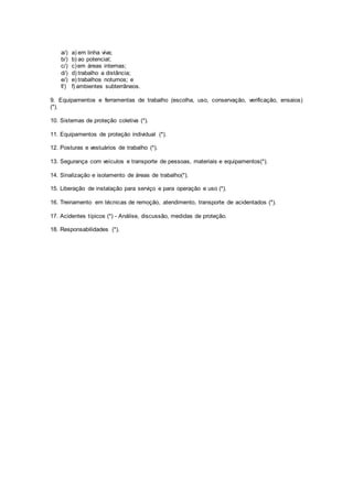 a/) a) em linha viva; 
b/) b) ao potencial; 
c/) c) em áreas internas; 
d/) d) trabalho a distância; 
e/) e) trabalhos noturnos; e 
f/) f) ambientes subterrâneos. 
9. Equipamentos e ferramentas de trabalho (escolha, uso, conservação, verificação, ensaios) 
(*). 
10. Sistemas de proteção coletiva (*). 
11. Equipamentos de proteção individual (*). 
12. Posturas e vestuários de trabalho (*). 
13. Segurança com veículos e transporte de pessoas, materiais e equipamentos(*). 
14. Sinalização e isolamento de áreas de trabalho(*). 
15. Liberação de instalação para serviço e para operação e uso (*). 
16. Treinamento em técnicas de remoção, atendimento, transporte de acidentados (*). 
17. Acidentes típicos (*) - Análise, discussão, medidas de proteção. 
18. Responsabilidades (*). 
