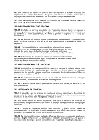 10.2.6 O Prontuário de Instalações Elétricas deve ser organizado e mantido atualizado pelo 
empregador ou pessoa formalmente designada pela empresa, devendo permanecer à 
disposição dos trabalhadores envolvidos nas instalações e serviços em eletricidade. 
10.2.7 Os documentos técnicos previstos no Prontuário de Instalações Elétricas devem ser 
elaborados por profissional legalmente habilitado. 
10.2.8 - MEDIDAS DE PROTEÇÃO COLETIVA 
10.2.8.1 Em todos os serviços executados em instalações elétricas devem ser previstas e 
adotadas, prioritariamente, medidas de proteção coletiva aplicáveis, mediante procedimentos, 
às atividades a serem desenvolvidas, de forma a garantir a segurança e a saúde dos 
trabalhadores. 
10.2.8.2 As medidas de proteção coletiva compreendem, prioritariamente, a desenergização 
elétrica conforme estabelece esta NR e, na sua impossibilidade, o emprego de tensão de 
segurança. 
10.2.8.2.1 Na impossibilidade de implementação do estabelecido no subitem 
10.2.8.2., devem ser utilizadas outras medidas de proteção coletiva, tais como: 
isolação das partes vivas, obstáculos, barreiras, sinalização, sistema de 
seccionamento automático de alimentação, bloqueio do religamento automático. 
10.2.8.3 O aterramento das instalações elétricas deve ser executado conforme 
regulamentação estabelecida pelos órgãos competentes e, na ausência desta, deve 
atender às Normas Internacionais vigentes. 
10.2.9 - MEDIDAS DE PROTEÇÃO INDIVIDUAL 
10.2.9.1 Nos trabalhos em instalações elétricas, quando as medidas de proteção coletiva forem 
tecnicamente inviáveis ou insuficientes para controlar os riscos, devem ser adotados 
equipamentos de proteção individual específicos e adequados às atividades desenvolvidas, em 
atendimento ao disposto na NR 6. 
10.2.9.2 As vestimentas de trabalho devem ser adequadas às atividades, devendo contemplar 
a condutibilidade, inflamabilidade e influências eletromagnéticas. 
10.2.9.3 É vedado o uso de adornos pessoais nos trabalhos com instalações elét ricas ou em 
suas proximidades. 
10.3 - SEGURANÇA EM PROJETOS 
10.3.1 É obrigatório que os projetos de instalações elétricas especifiquem dispositivos de 
desligamento de circuitos que possuam recursos para impedimento de reenergização, para 
sinalização de advertência com indicação da condição operativa. 
10.3.2 O projeto elétrico, na medida do possível, deve prever a instalação de dispositivo de 
seccionamento de ação simultânea, que permita a aplicação de impedimento de reenergização 
do circuito. 
10.3.3 O projeto de instalações elétricas deve considerar o espaço seguro, quanto ao 
dimensionamento e a localização de seus componentes e as influências externas, quando da 
operação e da realização de serviços de construção e manutenção. 
10.3.3.1 Os circuitos elétricos com finalidades diferentes, tais como: comunicação, sinalização, 
controle e tração elétrica devem ser identificados e instalados separadamente, salvo quando o 
desenvolvimento tecnológico permitir compartilhamento, respeitadas as definições de projetos. 
 