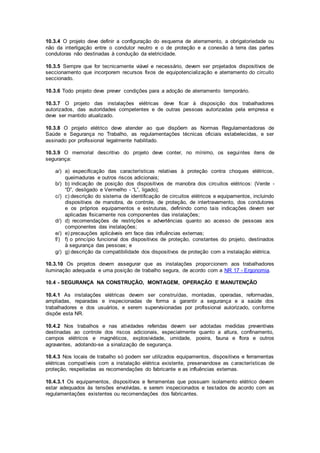 10.3.4 O projeto deve definir a configuração do esquema de aterramento, a obrigatoriedade ou 
não da interligação entre o condutor neutro e o de proteção e a conexão à terra das partes 
condutoras não destinadas à condução da eletricidade. 
10.3.5 Sempre que for tecnicamente viável e necessário, devem ser projetados dispositivos de 
seccionamento que incorporem recursos fixos de equipotencialização e aterramento do circuito 
seccionado. 
10.3.6 Todo projeto deve prever condições para a adoção de aterramento temporário. 
10.3.7 O projeto das instalações elétricas deve ficar à disposição dos trabalhadores 
autorizados, das autoridades competentes e de outras pessoas autorizadas pela empresa e 
deve ser mantido atualizado. 
10.3.8 O projeto elétrico deve atender ao que dispõem as Normas Regulamentadoras de 
Saúde e Segurança no Trabalho, as regulamentações técnicas oficiais estabelecidas, e ser 
assinado por profissional legalmente habilitado. 
10.3.9 O memorial descritivo do projeto deve conter, no mínimo, os seguintes itens de 
segurança: 
a/) a) especificação das características relativas à proteção contra choques elétricos, 
queimaduras e outros riscos adicionais; 
b/) b) indicação de posição dos dispositivos de manobra dos circuitos elétricos: (Verde - 
“D”, desligado e Vermelho - “L”, ligado); 
c/) c) descrição do sistema de identificação de circuitos elétricos e equipamentos, incluindo 
dispositivos de manobra, de controle, de proteção, de intertravamento, dos condutores 
e os próprios equipamentos e estruturas, definindo como tais indicações devem ser 
aplicadas fisicamente nos componentes das instalações; 
d/) d) recomendações de restrições e advertências quanto ao acesso de pessoas aos 
componentes das instalações; 
e/) e) precauções aplicáveis em face das influências externas; 
f/) f) o princípio funcional dos dispositivos de proteção, constantes do projeto, destinados 
à segurança das pessoas; e 
g/) g) descrição da compatibilidade dos dispositivos de proteção com a instalação elétrica. 
10.3.10 Os projetos devem assegurar que as instalações proporcionem aos trabalhadores 
iluminação adequada e uma posição de trabalho segura, de acordo com a NR 17 - Ergonomia. 
10.4 - SEGURANÇA NA CONSTRUÇÃO, MONTAGEM, OPERAÇÃO E MANUTENÇÃO 
10.4.1 As instalações elétricas devem ser construídas, montadas, operadas, reformadas, 
ampliadas, reparadas e inspecionadas de forma a garantir a segurança e a saúde dos 
trabalhadores e dos usuários, e serem supervisionadas por profissional autorizado, conforme 
dispõe esta NR. 
10.4.2 Nos trabalhos e nas atividades referidas devem ser adotadas medidas preventivas 
destinadas ao controle dos riscos adicionais, especialmente quanto a altura, confinamento, 
campos elétricos e magnéticos, explosividade, umidade, poeira, fauna e flora e outros 
agravantes, adotando-se a sinalização de segurança. 
10.4.3 Nos locais de trabalho só podem ser utilizados equipamentos, dispositivos e ferramentas 
elétricas compatíveis com a instalação elétrica existente, preservandose as características de 
proteção, respeitadas as recomendações do fabricante e as influências externas. 
10.4.3.1 Os equipamentos, dispositivos e ferramentas que possuam isolamento elétrico devem 
estar adequados às tensões envolvidas, e serem inspecionados e testados de acordo com as 
regulamentações existentes ou recomendações dos fabricantes. 
 