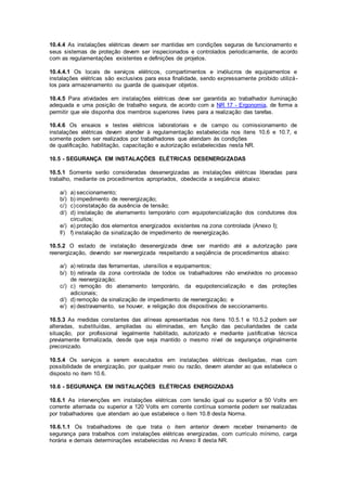 10.4.4 As instalações elétricas devem ser mantidas em condições seguras de funcionamento e 
seus sistemas de proteção devem ser inspecionados e controlados periodicamente, de acordo 
com as regulamentações existentes e definições de projetos. 
10.4.4.1 Os locais de serviços elétricos, compartimentos e invólucros de equipamentos e 
instalações elétricas são exclusivos para essa finalidade, sendo expressamente proibido utilizá-los 
para armazenamento ou guarda de quaisquer objetos. 
10.4.5 Para atividades em instalações elétricas deve ser garantida ao trabalhador iluminação 
adequada e uma posição de trabalho segura, de acordo com a NR 17 - Ergonomia, de forma a 
permitir que ele disponha dos membros superiores livres para a realização das tarefas. 
10.4.6 Os ensaios e testes elétricos laboratoriais e de campo ou comissionamento de 
instalações elétricas devem atender à regulamentação estabelecida nos itens 10.6 e 10.7, e 
somente podem ser realizados por trabalhadores que atendam às condições 
de qualificação, habilitação, capacitação e autorização estabelecidas nesta NR. 
10.5 - SEGURANÇA EM INSTALAÇÕES ELÉTRICAS DESENERGIZADAS 
10.5.1 Somente serão consideradas desenergizadas as instalações elétricas liberadas para 
trabalho, mediante os procedimentos apropriados, obedecida a seqüência abaixo: 
a/) a) seccionamento; 
b/) b) impedimento de reenergização; 
c/) c) constatação da ausência de tensão; 
d/) d) instalação de aterramento temporário com equipotencialização dos condutores dos 
circuitos; 
e/) e) proteção dos elementos energizados existentes na zona controlada (Anexo I); 
f/) f) instalação da sinalização de impedimento de reenergização. 
10.5.2 O estado de instalação desenergizada deve ser mantido até a autorização para 
reenergização, devendo ser reenergizada respeitando a seqüência de procedimentos abaixo: 
a/) a) retirada das ferramentas, utensílios e equipamentos; 
b/) b) retirada da zona controlada de todos os trabalhadores não envolvidos no processo 
de reenergização; 
c/) c) remoção do aterramento temporário, da equipotencialização e das proteções 
adicionais; 
d/) d) remoção da sinalização de impedimento de reenergização; e 
e/) e) destravamento, se houver, e religação dos dispositivos de seccionamento. 
10.5.3 As medidas constantes das alíneas apresentadas nos itens 10.5.1 e 10.5.2 podem ser 
alteradas, substituídas, ampliadas ou eliminadas, em função das peculiaridades de cada 
situação, por profissional legalmente habilitado, autorizado e mediante justificativa técnica 
previamente formalizada, desde que seja mantido o mesmo nível de segurança originalmente 
preconizado. 
10.5.4 Os serviços a serem executados em instalações elétricas desligadas, mas com 
possibilidade de energização, por qualquer meio ou razão, devem atender ao que estabelece o 
disposto no item 10.6. 
10.6 - SEGURANÇA EM INSTALAÇÕES ELÉTRICAS ENERGIZADAS 
10.6.1 As intervenções em instalações elétricas com tensão igual ou superior a 50 Volts em 
corrente alternada ou superior a 120 Volts em corrente contínua somente podem ser realizadas 
por trabalhadores que atendam ao que estabelece o item 10.8 desta Norma. 
10.6.1.1 Os trabalhadores de que trata o item anterior devem receber treinamento de 
segurança para trabalhos com instalações elétricas energizadas, com currículo mínimo, carga 
horária e demais determinações estabelecidas no Anexo II desta NR. 
 