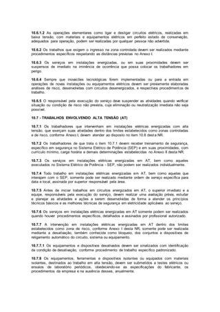 10.6.1.2 As operações elementares como ligar e desligar circuitos elétricos, realizadas em 
baixa tensão, com materiais e equipamentos elétricos em perfeito estado de conservação, 
adequados para operação, podem ser realizadas por qualquer pessoa não advertida. 
10.6.2 Os trabalhos que exigem o ingresso na zona controlada devem ser realizados mediante 
procedimentos específicos respeitando as distâncias previstas no Anexo I. 
10.6.3 Os serviços em instalações energizadas, ou em suas proximidades devem ser 
suspensos de imediato na iminência de ocorrência que possa colocar os trabalhadores em 
perigo. 
10.6.4 Sempre que inovacões tecnológicas forem implementadas ou para a entrada em 
operações de novas instalações ou equipamentos elétricos devem ser previamente elaboradas 
análises de risco, desenvolvidas com circuitos desenergizados, e respectivos procediment os de 
trabalho. 
10.6.5 O responsável pela execução do serviço deve suspender as atividades quando verificar 
situação ou condição de risco não prevista, cuja eliminação ou neutralização imediata não seja 
possível. 
10.7 - TRABALHOS ENVOLVENDO ALTA TENSÃO (AT) 
10.7.1 Os trabalhadores que intervenham em instalações elétricas energizadas com alta 
tensão, que exerçam suas atividades dentro dos limites estabelecidos como zonas controladas 
e de risco, conforme Anexo I, devem atender ao disposto no item 10.8 desta NR. 
10.7.2 Os trabalhadores de que trata o item 10.7.1 devem receber treinamento de segurança, 
específico em segurança no Sistema Elétrico de Potência (SEP) e em suas proximidades, com 
currículo mínimo, carga horária e demais determinações estabelecidas no Anexo II desta NR. 
10.7.3 Os serviços em instalações elétricas energizadas em AT, bem como aqueles 
executados no Sistema Elétrico de Potência - SEP, não podem ser realizados individualmente. 
10.7.4 Todo trabalho em instalações elétricas energizadas em AT, bem como aquelas que 
interajam com o SEP, somente pode ser realizado mediante ordem de serviço específica para 
data e local, assinada por superior responsável pela área. 
10.7.5 Antes de iniciar trabalhos em circuitos energizados em AT, o superior imediato e a 
equipe, responsáveis pela execução do serviço, devem realizar uma avaliação prévia, estudar 
e planejar as atividades e ações a serem desenvolvidas de forma a atender os princípios 
técnicos básicos e as melhores técnicas de segurança em eletricidade aplicáveis ao serviço. 
10.7.6 Os serviços em instalações elétricas energizadas em AT somente podem ser realizados 
quando houver procedimentos específicos, detalhados e assinados por profissional autorizado. 
10.7.7 A intervenção em instalações elétricas energizadas em AT dentro dos limites 
estabelecidos como zona de risco, conforme Anexo I desta NR, somente pode ser realizada 
mediante a desativação, também conhecida como bloqueio, dos conjuntos e dispositivos de 
religamento automático do circuito, sistema ou equipamento. 
10.7.7.1 Os equipamentos e dispositivos desativados devem ser sinalizados com identificação 
da condição de desativação, conforme procedimento de trabalho específico padronizado. 
10.7.8 Os equipamentos, ferramentas e dispositivos isolantes ou equipados com materiais 
isolantes, destinados ao trabalho em alta tensão, devem ser submetidos a testes elétricos ou 
ensaios de laboratório periódicos, obedecendo-se as especificações do fabricante, os 
procedimentos da empresa e na ausência desses, anualmente. 
 