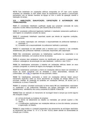 10.7.9 Todo trabalhador em instalações elétricas energizadas em AT, bem como aqueles 
envolvidos em atividades no SEP devem dispor de equipamento que permita a comunicação 
permanente com os demais membros da equipe ou com o centro de operação durante a 
realização do serviço. 
10.8 - HABILITAÇÃO, QUALIFICAÇÃO, CAPACITAÇÃO E AUTORIZAÇÃO DOS 
TRABALHADORES. 
10.8.1 É considerado trabalhador qualificado aquele que comprovar conclusão de curso 
específico na área elétrica reconhecido pelo Sistema Oficial de Ensino. 
10.8.2 É considerado profissional legalmente habilitado o trabalhador previamente qualificado e 
com registro no competente conselho de classe. 
10.8.3 É considerado trabalhador capacitado aquele que atenda às seguintes condições, 
simultaneamente: 
a/) a) receba capacitação sob orientação e responsabilidade de profissional habilitado e 
autorizado; e 
b/) b) trabalhe sob a responsabilidade de profissional habilitado e autorizado. 
10.8.3.1 A capacitação só terá validade para a empresa que o capacitou e nas condições 
estabelecidas pelo profissional habilitado e autorizado responsável pela capacitação. 
10.8.4 São considerados autorizados os trabalhadores qualificados ou capacitados e os 
profissionais habilitados, com anuência formal da empresa. 
10.8.5 A empresa deve estabelecer sistema de identificação que permita a qualquer tempo 
conhecer a abrangência da autorização de cada trabalhador, conforme o item 10.8.4. 
10.8.6 Os trabalhadores autorizados a trabalhar em instalações elétricas devem ter essa 
condição consignada no sistema de registro de empregado da empresa. 
10.8.7 Os trabalhadores autorizados a intervir em instalações elétricas devem ser submetidos à 
exame de saúde compatível com as atividades a serem desenvolvidas, realizado em 
conformidade com a NR 7 e registrado em seu prontuário médico. 
10.8.8 Os trabalhadores autorizados a intervir em instalações elétricas devem possuir 
treinamento específico sobre os riscos decorrentes do emprego da energia elétrica e as 
principais medidas de prevenção de acidentes em instalações elétricas, de acordo com o 
estabelecido no Anexo II desta NR. 
10.8.8.1 A empresa concederá autorização na forma desta NR aos trabalhadores capacitados 
ou qualificados e aos profissionais habilitados que tenham participado com avaliação e 
aproveitamento satisfatórios dos cursos constantes do ANEXO II desta NR. 
10.8.8.2 Deve ser realizado um treinamento de reciclagem bienal e sempre que ocorrer alguma 
das situações a seguir: 
a/) a) troca de função ou mudança de empresa; 
b/) b) retorno de afastamento ao trabalho ou inatividade, por período superior a três 
meses; 
c/) c) modificações significativas nas instalações elétricas ou troca de métodos, processos 
e organização do trabalho. 
10.8.8.3 A carga horária e o conteúdo programático dos treinamentos de reciclagem destinados 
ao atendimento das alíneas “a”, “b” e “c” do item 10.8.8.2 devem atender as necessidades da 
situação que o motivou. 
 