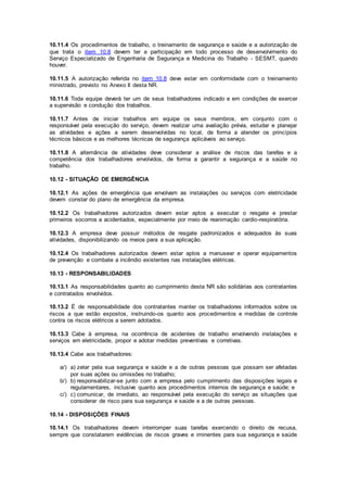 10.11.4 Os procedimentos de trabalho, o treinamento de segurança e saúde e a autorização de 
que trata o item 10.8 devem ter a participação em todo processo de desenvolvimento do 
Serviço Especializado de Engenharia de Segurança e Medicina do Trabalho - SESMT, quando 
houver. 
10.11.5 A autorização referida no item 10.8 deve estar em conformidade com o treinamento 
ministrado, previsto no Anexo II desta NR. 
10.11.6 Toda equipe deverá ter um de seus trabalhadores indicado e em condições de exercer 
a supervisão e condução dos trabalhos. 
10.11.7 Antes de iniciar trabalhos em equipe os seus membros, em conjunto com o 
responsável pela execução do serviço, devem realizar uma avaliação prévia, estudar e planejar 
as atividades e ações a serem desenvolvidas no local, de forma a atender os princípios 
técnicos básicos e as melhores técnicas de segurança aplicáveis ao serviço. 
10.11.8 A alternância de atividades deve considerar a análise de riscos das tarefas e a 
competência dos trabalhadores envolvidos, de forma a garantir a segurança e a saúde no 
trabalho. 
10.12 - SITUAÇÃO DE EMERGÊNCIA 
10.12.1 As ações de emergência que envolvam as instalações ou serviços com eletricidade 
devem constar do plano de emergência da empresa. 
10.12.2 Os trabalhadores autorizados devem estar aptos a executar o resgate e prestar 
primeiros socorros a acidentados, especialmente por meio de reanimação cardio-respiratória. 
10.12.3 A empresa deve possuir métodos de resgate padronizados e adequados às suas 
atividades, disponibilizando os meios para a sua aplicação. 
10.12.4 Os trabalhadores autorizados devem estar aptos a manusear e operar equipamentos 
de prevenção e combate a incêndio existentes nas instalações elétricas. 
10.13 - RESPONSABILIDADES 
10.13.1 As responsabilidades quanto ao cumprimento desta NR são solidárias aos contratantes 
e contratados envolvidos. 
10.13.2 É de responsabilidade dos contratantes manter os trabalhadores informados sobre os 
riscos a que estão expostos, instruindo-os quanto aos procedimentos e medidas de controle 
contra os riscos elétricos a serem adotados. 
10.13.3 Cabe à empresa, na ocorrência de acidentes de trabalho envolvendo instalações e 
serviços em eletricidade, propor e adotar medidas preventivas e corretivas. 
10.13.4 Cabe aos trabalhadores: 
a/) a) zelar pela sua segurança e saúde e a de outras pessoas que possam ser afetadas 
por suas ações ou omissões no trabalho; 
b/) b) responsabilizar-se junto com a empresa pelo cumprimento das disposições legais e 
regulamentares, inclusive quanto aos procedimentos internos de segurança e saúde; e 
c/) c) comunicar, de imediato, ao responsável pela execução do serviço as situações que 
considerar de risco para sua segurança e saúde e a de outras pessoas. 
10.14 - DISPOSIÇÕES FINAIS 
10.14.1 Os trabalhadores devem interromper suas tarefas exercendo o direito de recusa, 
sempre que constatarem evidências de riscos graves e iminentes para sua segurança e saúde 
 