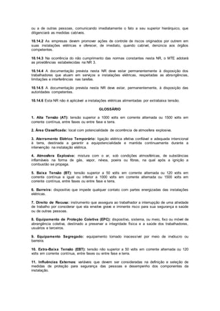 ou a de outras pessoas, comunicando imediatamente o fato a seu superior hierárquico, que 
diligenciará as medidas cabíveis. 
10.14.2 As empresas devem promover ações de controle de riscos originados por outrem em 
suas instalações elétricas e oferecer, de imediato, quando cabível, denúncia aos órgãos 
competentes. 
10.14.3 Na ocorrência do não cumprimento das normas constantes nesta NR, o MTE adotará 
as providências estabelecidas na NR 3. 
10.14.4 A documentação prevista nesta NR deve estar permanentemente à disposição dos 
trabalhadores que atuam em serviços e instalações elétricas, respeitadas as abrangências, 
limitações e interferências nas tarefas. 
10.14.5 A documentação prevista nesta NR deve estar, permanentemente, à disposição das 
autoridades competentes. 
10.14.6 Esta NR não é aplicável a instalações elétricas alimentadas por extrabaixa tensão. 
GLOSSÁRIO 
1. Alta Tensão (AT): tensão superior a 1000 volts em corrente alternada ou 1500 volts em 
corrente contínua, entre fases ou entre fase e terra. 
2. Área Classificada: local com potencialidade de ocorrência de atmosfera explosiva. 
3. Aterramento Elétrico Temporário: ligação elétrica efetiva confiável e adequada intencional 
à terra, destinada a garantir a equipotencialidade e mantida continuamente durante a 
intervenção na instalação elétrica. 
4. Atmosfera Explosiva: mistura com o ar, sob condições atmosféricas, de substâncias 
inflamáveis na forma de gás, vapor, névoa, poeira ou fibras, na qual após a ignição a 
combustão se propaga. 
5. Baixa Tensão (BT): tensão superior a 50 volts em corrente alternada ou 120 volts em 
corrente contínua e igual ou inferior a 1000 volts em corrente alternada ou 1500 volts em 
corrente contínua, entre fases ou entre fase e terra. 
6. Barreira: dispositivo que impede qualquer contato com partes energizadas das instalações 
elétricas. 
7. Direito de Recusa: instrumento que assegura ao trabalhador a interrupção de uma atividade 
de trabalho por considerar que ela envolve grave e iminente risco para sua segurança e saúde 
ou de outras pessoas. 
8. Equipamento de Proteção Coletiva (EPC): dispositivo, sistema, ou meio, fixo ou móvel de 
abrangência coletiva, destinado a preservar a integridade física e a saúde dos trabalhadores, 
usuários e terceiros. 
9. Equipamento Segregado: equipamento tornado inacessível por meio de invólucro ou 
barreira. 
10. Extra-Baixa Tensão (EBT): tensão não superior a 50 volts em corrente alternada ou 120 
volts em corrente contínua, entre fases ou entre fase e terra. 
11. Influências Externas: variáveis que devem ser consideradas na definição e seleção de 
medidas de proteção para segurança das pessoas e desempenho dos componentes da 
instalação. 
 