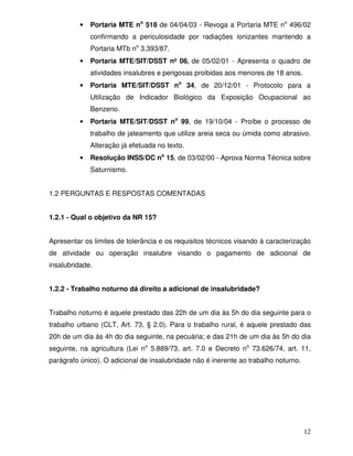 •   Portaria MTE no 518 de 04/04/03 - Revoga a Portaria MTE no 496/02
              confirmando a periculosidade por radiações ionizantes mantendo a
              Portaria MTb no 3.393/87.
          •   Portaria MTE/SIT/DSST nº 06, de 05/02/01 - Apresenta o quadro de
              atividades insalubres e perigosas proibidas aos menores de 18 anos.
          •   Portaria MTE/SIT/DSST no 34, de 20/12/01 - Protocolo para a
              Utilização de Indicador Biológico da Exposição Ocupacional ao
              Benzeno.
          •   Portaria MTE/SIT/DSST no 99, de 19/10/04 - Proíbe o processo de
              trabalho de jateamento que utilize areia seca ou úmida como abrasivo.
              Alteração já efetuada no texto.
          •   Resolução INSS/DC no 15, de 03/02/00 - Aprova Norma Técnica sobre
              Saturnismo.


1.2 PERGUNTAS E RESPOSTAS COMENTADAS


1.2.1 - Qual o objetivo da NR 15?


Apresentar os limites de tolerância e os requisitos técnicos visando à caracterização
de atividade ou operação insalubre visando o pagamento de adicional de
insalubridade.


1.2.2 - Trabalho noturno dá direito a adicional de insalubridade?


Trabalho noturno é aquele prestado das 22h de um dia às 5h do dia seguinte para o
trabalho urbano (CLT, Art. 73, § 2.0). Para o trabalho rural, é aquele prestado das
20h de um dia às 4h do dia seguinte, na pecuária; e das 21h de um dia às 5h do dia
seguinte, na agricultura (Lei no 5.889/73, art. 7.0 e Decreto no 73.626/74, art. 11,
parágrafo único). O adicional de insalubridade não é inerente ao trabalho noturno.




                                                                                     12
 