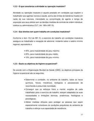 1.2.3 - O que caracteriza a atividade ou operação insalubre?


Atividade ou operação insalubre é aquela prestada em condições que expõem o
trabalhador aos agentes nocivos à saúde, acima dos limites de tolerância fixados em
razão da sua natureza, intensidade ou concentração do agente e tempo de
exposição aos seus efeitos sem as devidas medidas de controle de ordem individual,
coletiva ou administrativa (CLT, Art. 189 e NR 15).


1.2.4 - Que direitos tem quem trabalha em condições insalubres?


Conforme o item 15.2 da NR 15, o exercício de trabalho em condições insalubres
assegura ao trabalhador a recepção de adicional, incidente sobre o salário mínimo
regional, equivalente a:


             • 40%, para insalubridade de grau máximo;
             • 20%, para insalubridade de grau médio;
             • 10%, para insalubridade de grau mínimo.


1.2.5 - Quais os objetivos da higiene ocupacional?


De acordo com a Organização Mundial da Saúde (OMS), os objetivos principais da
higiene ocupacional são os seguintes:


             • Determinar e combater, no ambiente de trabalho, todos os riscos
               químicos,   físicos,   mecânicos,      biológicos   e   psicossociais   de
               reconhecida e presumida nocividade;
             • Conseguir que os esforços físico e mental, exigidos de cada
               trabalhador para o exercício do trabalho, estejam adaptados às suas
               necessidades e limitações técnicas, anatômicas, fisiológicas e
               psicológicas;
             • Adotar medidas eficazes para proteger as pessoas que sejam
               especialmente vulneráveis às condições prejudiciais do ambiente de
               trabalho e reforçar sua capacidade de resistência;


                                                                                       13
 