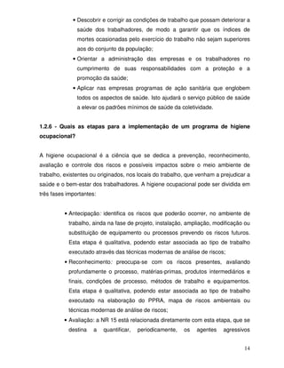 • Descobrir e corrigir as condições de trabalho que possam deteriorar a
               saúde dos trabalhadores, de modo a garantir que os índices de
               mortes ocasionadas pelo exercício do trabalho não sejam superiores
               aos do conjunto da população;
             • Orientar a administração das empresas e os trabalhadores no
               cumprimento de suas responsabilidades com a proteção e a
               promoção da saúde;
             • Aplicar nas empresas programas de ação sanitária que englobem
               todos os aspectos de saúde. Isto ajudará o serviço público de saúde
               a elevar os padrões mínimos de saúde da coletividade.


1.2.6 - Quais as etapas para a implementação de um programa de higiene
ocupacional?


A higiene ocupacional é a ciência que se dedica a prevenção, reconhecimento,
avaliação e controle dos riscos e possíveis impactos sobre o meio ambiente de
trabalho, existentes ou originados, nos locais do trabalho, que venham a prejudicar a
saúde e o bem-estar dos trabalhadores. A higiene ocupacional pode ser dividida em
três fases importantes:


          • Antecipação: identifica os riscos que poderão ocorrer, no ambiente de
           trabalho, ainda na fase de projeto, instalação, ampliação, modificação ou
           substituição de equipamento ou processos prevendo os riscos futuros.
           Esta etapa é qualitativa, podendo estar associada ao tipo de trabalho
           executado através das técnicas modernas de análise de riscos;
          • Reconhecimento: preocupa-se com os riscos presentes, avaliando
           profundamente o processo, matérias-primas, produtos intermediários e
           finais, condições de processo, métodos de trabalho e equipamentos.
           Esta etapa é qualitativa, podendo estar associada ao tipo de trabalho
           executado na elaboração do PPRA, mapa de riscos ambientais ou
           técnicas modernas de análise de riscos;
          • Avaliação: a NR 15 está relacionada diretamente com esta etapa, que se
           destina    a   quantificar,   periodicamente,   os   agentes   agressivos


                                                                                  14
 