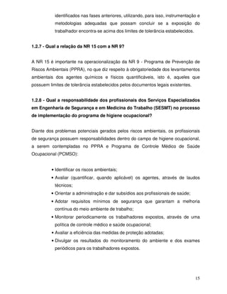 identificados nas fases anteriores, utilizando, para isso, instrumentação e
           metodologias adequadas que possam concluir se a exposição do
           trabalhador encontra-se acima dos limites de tolerância estabelecidos.


1.2.7 - Qual a relação da NR 15 com a NR 9?


A NR 15 é importante na operacionalização da NR 9 - Programa de Prevenção de
Riscos Ambientais (PPRA), no que diz respeito à obrigatoriedade dos levantamentos
ambientais dos agentes químicos e físicos quantificáveis, isto é, aqueles que
possuem limites de tolerância estabelecidos pelos documentos legais existentes.


1.2.8 - Qual a responsabilidade dos profissionais dos Serviços Especializados
em Engenharia de Segurança e em Medicina do Trabalho (SESMT) no processo
de implementação do programa de higiene ocupacional?


Diante dos problemas potenciais gerados pelos riscos ambientais, os profissionais
de segurança possuem responsabilidades dentro do campo de higiene ocupacional,
a serem contempladas no PPRA e Programa de Controle Médico de Saúde
Ocupacional (PCMSO):


         • Identificar os riscos ambientais;
         • Avaliar (quantificar, quando aplicável) os agentes, através de laudos
           técnicos;
         • Orientar a administração e dar subsídios aos profissionais de saúde;
         • Adotar requisitos mínimos de segurança que garantam a melhoria
           contínua do meio ambiente de trabalho;
         • Monitorar periodicamente os trabalhadores expostos, através de uma
           política de controle médico e saúde ocupacional;
         • Avaliar a eficiência das medidas de proteção adotadas;
         • Divulgar os resultados do monitoramento do ambiente e dos exames
           periódicos para os trabalhadores expostos.




                                                                                    15
 