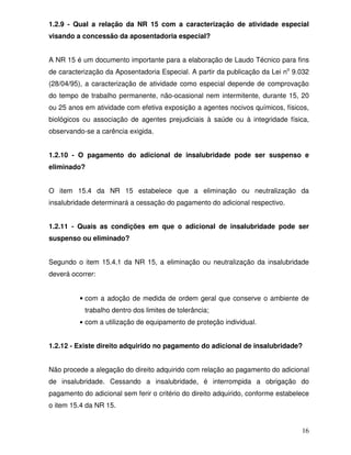 1.2.9 - Qual a relação da NR 15 com a caracterização de atividade especial
visando a concessão da aposentadoria especial?


A NR 15 é um documento importante para a elaboração de Laudo Técnico para fins
de caracterização da Aposentadoria Especial. A partir da publicação da Lei no 9.032
(28/04/95), a caracterização de atividade como especial depende de comprovação
do tempo de trabalho permanente, não-ocasional nem intermitente, durante 15, 20
ou 25 anos em atividade com efetiva exposição a agentes nocivos químicos, físicos,
biológicos ou associação de agentes prejudiciais à saúde ou à integridade física,
observando-se a carência exigida.


1.2.10 - O pagamento do adicional de insalubridade pode ser suspenso e
eliminado?


O item 15.4 da NR 15 estabelece que a eliminação ou neutralização da
insalubridade determinará a cessação do pagamento do adicional respectivo.


1.2.11 - Quais as condições em que o adicional de insalubridade pode ser
suspenso ou eliminado?


Segundo o item 15.4.1 da NR 15, a eliminação ou neutralização da insalubridade
deverá ocorrer:


          • com a adoção de medida de ordem geral que conserve o ambiente de
           trabalho dentro dos limites de tolerância;
          • com a utilização de equipamento de proteção individual.


1.2.12 - Existe direito adquirido no pagamento do adicional de insalubridade?


Não procede a alegação do direito adquirido com relação ao pagamento do adicional
de insalubridade. Cessando a insalubridade, é interrompida a obrigação do
pagamento do adicional sem ferir o critério do direito adquirido, conforme estabelece
o item 15.4 da NR 15.


                                                                                  16
 