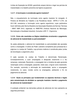Limites de Exposição da ACGIH, garantindo amparo técnico e legal nas perícias de
insalubridade e no trabalho preventivo da higiene ocupacional.


1.2.17 - A iluminação é considerada agente insalubre?


Não, o enquadramento da iluminação como agente insalubre foi revogado. A
Portaria do Ministério do Trabalho e da Previdência Social - MTPS no 3.751, de
23/11/90, caracteriza a iluminação como agente ergonômico, cujos parâmetros
foram definidos pela Norma Brasileira da Associação Brasileira de Normas Técnicas
- ABNT NBR 5413, registrada no INMETRO (Instituto Nacional de Metrologia,
Normalização e Qualidade Industrial). Consultar a NR 17 - Ergonomia.


1.2.18 - Como são resolvidos os litígios trabalhistas envolvendo o pagamento
do adicional de insalubridade ou periculosidade?


As ações pleiteando o adicional de insalubridade ou periculosidade são ajuizadas
contra o empregador. A esfera do Poder Judiciário competente para processá-las e
julgá-las é a Justiça do Trabalho, cuja primeira instância é constituída pelas Juntas
de Conciliação e Julgamento (JCJ).


A   ação   ajuizada    na   Justiça   do   Trabalho   é   denominada   Reclamação.
Conseqüentemente, o autor (empregado) é designado reclamante e o réu
(empresa), reclamada. Raramente, o empregador tem a iniciativa da ação ajuizando
reclamação contra o empregado, passando, neste caso, a figurar como reclamante.
Por exemplo, ocorrendo a eliminação da insalubridade, ajuíza o empregador
(reclamante, no caso), revisão contra os empregados, pleiteando o fim do
pagamento do adicional.


1.2.19 - Quais os princípios que fundamentam os aspectos técnicos e legais
para caracterização de atividade ou operação insalubre visando o pagamento
de adicional de insalubridade?


A avaliação ambiental nas demandas judiciais de adicionais de risco apresenta as
seguintes premissas:

                                                                                  18
 