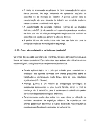 • O direito do empregado ao adicional de risco independe de ter sofrido
           danos pessoais. Ou seja, independe de apresentar seqüelas de
           acidentes ou de doenças do trabalho. A perícia judicial trata da
           caracterização de uma situação de trabalho em condição insalubre,
           baseando-se nos critérios técnicos legais;
         • A caracterização da condição insalubre restringe-se às situações
           definidas pela NR 15, não prevalecendo conceitos genéricos e subjetivos
           de risco, pois não foi intenção do legislador englobar todos os riscos de
           acidentes ou à saúde para garantir o adicional de risco;
         • A perícia técnica de insalubridade não deve ser feita em cima de
           princípios subjetivos de inspeções de segurança.


1.2.20 - Como são estabelecidos os limites de tolerância?


Os limites de exposição são valores de referência, tolerados como admissíveis, para
fins de exposição ocupacional. Para determinar estes valores, são utilizados estudos
epidemiológicos, analogia química e experimentação científica.


         • Estudo epidemiológico é o principal método para correlacionar a
           exposição aos agentes químicos com efeitos produzidos sobre os
           trabalhadores, demandando muito tempo para se obter resultados
           significativos (15 - 20 anos);
         • Analogia química é um método de extrapolação toxicológica de
           substâncias pertencentes a uma mesma família, porém o nível de
           confiança não é satisfatório, pois é sabido que as substâncias podem
           apresentar respostas toxicológicas diferentes;
         • Experimentação resulta dos testes com seres vivos ou utilização de
           humanos resultantes da exposição acidental. As experiências com
           animais possibilitam determinar o nível de toxicidade, mas dificultam as
           correlações confiáveis entre animais e seres humanos.




                                                                                 19
 
