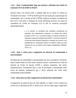 1.2.21 - Qual a fundamentação legal que permite a utilização dos limites de
exposição (TLV) da ACGIH no Brasil?


Sempre existiu uma dúvida sobre a validade legal em se utilizar os valores de
Threshold Limit Values - TLV® da ACGIH para fins de laudo para caracterização de
insalubridade. Com a revisão da NR 9 (PPRA), podemos constatar a existência do
item 9.3.5.1 que prevê a utilização de outras referências somente nos casos de
inexistência de Limites de Tolerância (LT) na NR 15, conforme transcrição
apresentada abaixo:


                      [...] (c) quando os resultados das avaliações quantitativas da
                      exposição dos trabalhadores excederem os valores dos limites
                      previstos na NR 15 ou, na ausência destes, os valores de limites de
                      exposição ocupacional adotados pela ACGIH - American Conference
                      of Governmental Industrial Hygienists ou aqueles que venham a ser
                      estabelecidos em negociação coletiva de trabalho, desde que mais
                      rigorosos do que os critérios técnico-legais estabelecidos. (BRASIL,
                      1978, p. 3).


1.2.22 - Qual o critério para o pagamento do adicional de insalubridade e
periculosidade?


Os adicionais de insalubridade e periculosidade não são acumulativos. Entretanto,
esses incidem sobre as horas extras, adicional noturno, recolhimento do Fundo de
Garantia do Tempo de Serviço (FGTS) e cálculos rescisórios, não sendo,
obrigatoriamente, considerados para o caso de premiação e participações sobre
lucros da empresa. Destaque-se que o direito adquirido não incide sobre
insalubridade e periculosidade.


1.2.23 - Como deve ser feito o pagamento do adicional de insalubridade?


O pagamento do adicional deve ser feito baseado no salário mínimo regional de
acordo com a descrição da NR 15. Desta forma, não tem efeito legal o pagamento



                                                                                       20
 