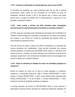 1.2.27 - É possível a eliminação da insalubridade por meio do uso do EPI?


A eliminação da exposição aos riscos ambientais pelo uso do EPI é possível
tecnicamente, porém carece de uma verificação do uso efetivo por parte do
trabalhador. Somente fornecer o EPI e não garantir que o mesmo seja usado
durante toda a jornada de trabalho não irá descaracterizar o exercício de uma
atividade ou operação insalubre.


1.2.28 - Como avaliar a eficácia dos EPIs utilizados pelos empregados
tornando possível a descaracterização da atividade ou operação insalubre?


Os EPIs, ainda que aprovados pelo Certificado de Aprovação (CA) do Ministério do
Trabalho e implementados com orientação e instruções de uso, devem ser avaliados
com relação a sua eficácia em função da intensidade dos agentes físicos ou
concentração dos agentes químicos.


Uma das formas de avaliar a eficácia dos EPIs é acompanhar os resultados dos
exames periódicos dos trabalhadores. Caso ocorram alterações dos exames
médicos periódicos, os profissionais dos SESMT devem realizar um estudo do nexo
causal de forma a constatar que estas alterações são realmente provenientes da
exposição ocupacional e não resultantes de atividades externas do empregado sem
nenhuma relação com o trabalho realizado.


1.2.29 - Quais as restrições ao trabalho do menor em atividades perigosas ou
insalubres?


Quanto ao trabalho do menor de 18 anos em locais perigosos ou insalubres,
ressalta-se a Constituição Federal de 1988. A Portaria MTE/SIT/DSST nº 20/01
revogou a Portaria MTE/SIT/DSST no 06/01 sendo posteriormente atualizada pela
Portaria MTE/SIT/DSST no 04 de 21/03/02. A Portaria MTE/SIT/DSST no 20/01
apresenta uma lista de atividades insalubres ou perigosas.


A principal alteração da Portaria no MTE/SIT/DSST 04/02 foi tornar possível a
elaboração de parecer técnico assinado por profissional legalmente habilitado em

                                                                             23
 