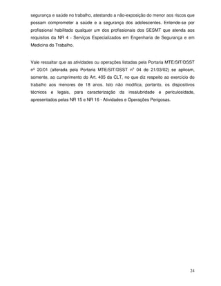segurança e saúde no trabalho, atestando a não-exposição do menor aos riscos que
possam comprometer a saúde e a segurança dos adolescentes. Entende-se por
profissional habilitado qualquer um dos profissionais dos SESMT que atenda aos
requisitos da NR 4 - Serviços Especializados em Engenharia de Segurança e em
Medicina do Trabalho.


Vale ressaltar que as atividades ou operações listadas pela Portaria MTE/SIT/DSST
nº 20/01 (alterada pela Portaria MTE/SIT/DSST no 04 de 21/03/02) se aplicam,
somente, ao cumprimento do Art. 405 da CLT, no que diz respeito ao exercício do
trabalho aos menores de 18 anos. Isto não modifica, portanto, os dispositivos
técnicos e legais, para caracterização da insalubridade e periculosidade,
apresentados pelas NR 15 e NR 16 - Atividades e Operações Perigosas.




                                                                              24
 