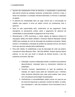 1.3 COMENTÁRIOS


•   Quando são estabelecidos limites de tolerância, a insalubridade é caracterizada
    pela perícia através da avaliação ambiental, considerando, conforme o caso, o
    tempo de exposição e a proteção individual destinados a minimizar a exposição
    ao agente.
•   O adicional de insalubridade deve ser pago mesmo que a remuneração do
    trabalho seja superior à soma do salário mínimo (ou profissional) mais o
    adicional.
•   Salvo se esta superioridade advir, exatamente, do seu pagamento. Existe
    divergência no pensamento jurídico sobre o pagamento de adicional de
    insalubridade ou periculosidade no pagamento de horas extras.
•   Recentemente, o MTE reconheceu o critério objetivo da National Institute for
    Occupation Safety and Health (NIOSH) e American National Standards Institute
    (ANSI) para avaliação do nível de atenuação dos protetores auriculares. Nestes
    ensaios, é considerada a colocação do protetor por pessoas comuns, da mesma
    forma que ele seria utilizado pelos trabalhadores.
•   Para este método, foi estabelecida a taxa de atenuação de ruído uso próprio,
    chamada de Noise Reduction Rate - Self Feet (NRRsf). Existem diversos fatores
    práticos, no uso real, que levam à redução da eficácia durante o uso dos
    protetores auriculares. São eles:


                 1. Colocação e ajustes inadequados devido à existência de protetores
                    desconfortáveis, motivação baixa ou treinamento ineficiente do
                    trabalhador;
                 2. Tamanho incorreto: especialmente no caso de protetores de
                    inserção, em alguns casos pode ser necessário que o indivíduo
                    utilize tamanhos diferentes para cada canal auditivo (isso ocorre
                    com uma pequena porcentagem da população);
                 3. Interferências e incompatibilidade: podem ocorrer em caso de uso
                    de óculos de segurança ou pessoais, excesso de cabelo, ou barba,
                    que prejudiquem o selo dos protetores circum-auriculares junto à
                    face;


                                                                                  25
 