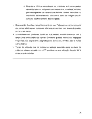 4. Reajuste e hábitos operacionais: os protetores auriculares podem
                  ser deslocados ou mal posicionados durante a jornada de trabalho,
                  pois neste período os trabalhadores falam e comem, resultando no
                  movimento das mandíbulas, causando a perda da selagem circum-
                  auricular ou afrouxamento das inserções;


•   Deterioração: é um fato natural decorrente do uso. Pode ocorrer o endurecimento
    das partes plásticas dos protetores, alteração em contato com a cera do ouvido,
    rachadura e outros;
•   As almofadas dos protetores podem ter sua pressão exercida diminuída com o
    tempo, pelo afrouxamento do suporte. É evidente que são necessárias inspeções
    freqüentes para se prevenir a degradação da atenuação, devido a este e muitos
    outros fatores;
•   Tempo de utilização real do protetor: os valores assumidos para os níveis de
    ruído que atingem o ouvido com o EPI se referem a uma utilização durante 100%
    da jornada de trabalho.




                                                                                26
 