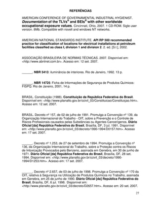 REFERÊNCIAS

AMERICAN CONFERENCE OF GOVERNAMENTAL INDUSTRIAL HYGIENIST.
Documentation of the TLVs® and BEIs® with other worldwide
occupational exposure values. Cincinnati, Ohio, 2007. 1 CD-ROM. Sigle user
version. 8Mb. Compatible with novell and windows NT networks.


AMERICAN NATIONAL STANDARDS INSTITUTE. API RP 500 recommended
practice for classification of locations for electrical installations at petroleum
facilities classified as class I, division 1 and division 2. 2. ed. [S.l.], 2002.


ASSOCIAÇÃO BRASILEIRA DE NORMAS TÉCNICAS. 2007. Disponível em:
<http://www.abntnet.com.br>. Acesso em: 12 set. 2007.


______. NBR 5413: iluminância de interiores. Rio de Janeiro, 1992. 13 p.


______. NBR 14725: Ficha de Informações de Segurança de Produtos Químicos:
FISPQ. Rio de Janeiro, 2001. 14 p.


BRASIL. Constituição (1988). Constituição da República Federativa do Brasil.
Disponível em: <http://www.planalto.gov.br/ccivil_03/Constituicao/Constituiçao.htm>.
Acesso em: 12 set. 2007.


BRASIL. Decreto nº 157, de 02 de julho de 1991. Promulga a Convenção nº 139, da
Organização Internacional do Trabalho - OIT, sobre a Prevenção e o Controle de
Riscos Profissionais causados pelas Substâncias ou Agentes Cancerígenos. Diário
Oficial [da] República Federativa do Brasil, Brasília, DF, 3 jul. 1991. Disponível
em: <http://www.planalto.gov.br/ccivil_03/decreto/1990-1994/D0157.htm>. Acesso
em: 17 set. 2007.


______. Decreto nº 1.253, de 27 de setembro de 1994. Promulga a Convenção nº
136, da Organização Internacional do Trabalho, sobre a Proteção contra os Riscos
de Intoxicação Provocados pelo Benzeno, assinada em Genebra, em 30 de junho de
1971. Diário Oficial [da] República Federativa do Brasil, Brasília, DF, 28 set.
1994. Disponível em: <http://www.planalto.gov.br/ccivil_03/decreto/1990-
1994/D1253.htm>. Acesso em: 17 set. 2007.


______. Decreto nº 2.657, de 03 de julho de 1998. Promulga a Convenção nº 170 da
OIT, relativa à Segurança na Utilização de Produtos Químicos no Trabalho, assinada
em Genebra, em 25 de junho de 1990. Diário Oficial [da] República Federativa do
Brasil, Brasília, DF, 6 jul. 1998. Disponível em:
<http://www.planalto.gov.br/ccivil_03/decreto/D2657.htm>. Acesso em: 20 set. 2007.

                                                                                     27
 