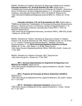 BRASIL. Ministério do Trabalho. Secretaria de Segurança e Medicina do Trabalho.
Instrução normativa nº 01, de 20 de dezembro de 1995. Dispõe sobre a
"Avaliação das Concentrações de Benzeno em Ambientes de Trabalho", referente ao
Anexo 13-A Benzeno, da Norma Regulamentadora nº 15 - Atividades e Operações
Insalubres, aprovada pela Portaria MTb nº 3214, de 08/06/78. Disponível em:
<http://www.ipef.br/legislacao/bdlegislacao/arquivos/9002.rtf>. Acesso em: 23 set.
2007.


______. Instrução normativa nº 02, de 20 de dezembro de 1995. Dispõe sobre a
“Vigilância da Saúde dos Trabalhadores na Prevenção da Exposição Ocupacional ao
Benzeno”, referente ao Anexo 13-A Benzeno, da Norma Regulamentadora n.º 15 -
Atividades e Operações Insalubres, aprovada pela Portaria MTb n.º 3214, de
08/06/78. Disponível em:
<http://www.mte.gov.br/legislacao/instrucoes_normativas/1995/in_19951220_02.pdf>
. Acesso em: 23 set. 2007.


BRASIL. Ministério do Trabalho. Secretaria de Segurança e Saúde no Trabalho.
Portaria nº 22, de 26 de dezembro de 1994. Altera a redação do item 12.1 do Anexo
n.º 12 - Limites e Tolerância para Poeiras Minerais - Asbestos, da Norma
Regulamentadora n.º 15. Diário Oficial [da] República Federativa do Brasil,
Brasília, DF, 27 dez. 1994. Seção 1, p. 20.648. Disponível em:
<http://www.mte.gov.br/legislacao/portarias/1994/p_19941226_22.pdf>. Acesso em:
17 set. 2007.


BRASIL. Ministério do Trabalho e Emprego. 2007. Disponível em:
<http://www.mte.gov.br>. Acesso em: 17 set. 2007.


______. NR 4 - Serviços Especializados em Engenharia de Segurança e em
Medicina do Trabalho. Disponível em:
<http://www.mte.gov.br/legislacao/normas_regulamentadoras/nr_04a.pdf>. Acesso
em: 10 set. 2007.


______. NR 9 - Programa de Prevenção de Riscos Ambientais (109.000-3).
Disponível em:
<http://www.mte.gov.br/legislacao/normas_regulamentadoras/nr_09_at.pdf>. Acesso
em: 11 set. 2007.


______. NR 15 - Atividades e Operações Insalubres. Disponível em:
<http://www.mte.gov.br/legislacao/normas_regulamentadoras/nr_15.asp>. Acesso
em: 17 set. 2007.




                                                                                29
 
