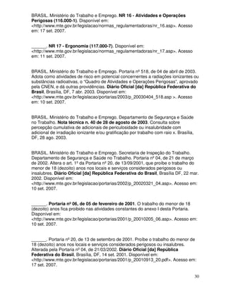 BRASIL. Ministério do Trabalho e Emprego. NR 16 - Atividades e Operações
Perigosas (116.000-1). Disponível em:
<http://www.mte.gov.br/legislacao/normas_regulamentadoras/nr_16.asp>. Acesso
em: 17 set. 2007.


______. NR 17 - Ergonomia (117.000-7). Disponível em:
<http://www.mte.gov.br/legislacao/normas_regulamentadoras/nr_17.asp>. Acesso
em: 11 set. 2007.


BRASIL. Ministério do Trabalho e Emprego. Portaria nº 518, de 04 de abril de 2003.
Adota como atividades de risco em potencial concernentes a radiações ionizantes ou
substâncias radioativas, o “Quadro de Atividades e Operações Perigosas”, aprovado
pela CNEN, e dá outras providências. Diário Oficial [da] República Federativa do
Brasil, Brasília, DF, 7 abr. 2003. Disponível em:
<http://www.mte.gov.br/legislacao/portarias/2003/p_20030404_518.asp >. Acesso
em: 10 set. 2007.


BRASIL. Ministério do Trabalho e Emprego. Departamento de Segurança e Saúde
no Trabalho. Nota técnica n. 40 de 28 de agosto de 2003. Consulta sobre
percepção cumulativa de adicionais de periculosidade ou insalubridade com
adicional de irradiação ionizante e/ou gratificação por trabalho com raio x. Brasília,
DF, 28 ago. 2003.


BRASIL. Ministério do Trabalho e Emprego. Secretaria de Inspeção do Trabalho.
Departamento de Segurança e Saúde no Trabalho. Portaria nº 04, de 21 de março
de 2002. Altera o art. 1º da Portaria nº 20, de 13/09/2001, que proíbe o trabalho do
menor de 18 (dezoito) anos nos locais e serviços considerados perigosos ou
insalubres. Diário Oficial [da] República Federativa do Brasil, Brasília DF, 22 mar.
2002. Disponível em:
<http://www.mte.gov.br/legislacao/portarias/2002/p_20020321_04.asp>. Acesso em:
10 set. 2007.


______. Portaria nº 06, de 05 de fevereiro de 2001. O trabalho do menor de 18
(dezoito) anos fica proibido nas atividades constantes do anexo I desta Portaria.
Disponível em:
<http://www.mte.gov.br/legislacao/portarias/2001/p_20010205_06.asp>. Acesso em:
10 set. 2007.


______. Portaria nº 20, de 13 de setembro de 2001. Proíbe o trabalho do menor de
18 (dezoito) anos nos locais e serviços considerados perigosos ou insalubres.
Alterada pela Portaria nº 04, de 21/03/2002. Diário Oficial [da] República
Federativa do Brasil, Brasília, DF, 14 set. 2001. Disponível em:
<http://www.mte.gov.br/legislacao/portarias/2001/p_20010913_20.pdf>. Acesso em:
17 set. 2007.

                                                                                         30
 