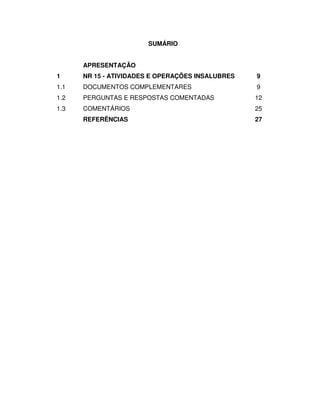 SUMÁRIO


      APRESENTAÇÃO
1     NR 15 - ATIVIDADES E OPERAÇÕES INSALUBRES   9
1.1   DOCUMENTOS COMPLEMENTARES                   9
1.2   PERGUNTAS E RESPOSTAS COMENTADAS            12
1.3   COMENTÁRIOS                                 25
      REFERÊNCIAS                                 27
 